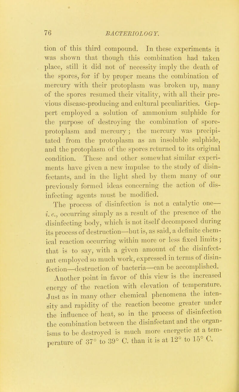 tion of this third compound. In these experiments it was shown that though this combination had taken place, still it did not of necessity imply the death of the spores, for if by proper means the combination of mercury with their protoplasm was broken up, many of the spores resumed their vitality, with all their pre- vious disease-producing and cultural peculiarities. Gep- pert employed a solution of ammonium sulphide for the purpose of destroying the combination of spore- protoplasm and mercury ; the mercury was precipi- tated from the protoplasm as an insoluble sulphide, and the protoplasm of the spores returned to its original condition. These and other somewhat similar experi- ments have given a new impulse to the study of disin- fectants, and in the light shed by them many of our previously formed ideas concerning the action of dis- infecting agents must be modified. The process of disinfection is not a catalytic one— i.e., occurring simply as a result of the presence of the disinfecting body, which is not itself decomposed during its process of destruction—hut is, as said, a definite chem- ical reaction occurring within more or less fixed limits; that is to say, with a given amount of the disinfect- ant employed so much work, expressed in terms of disin- fectjull_(iestruction of bacteria—can be accomplished. Another point in favor of this view is the increased energy of the reaction with elevation of temperature. Just as in many other chemical phenomena the inten- sity and rapidity of the reaction become greater under the influence of heat, so in the process of disinfection the combination between the disinfectant and the organ- isms to he destroyed is much more energetic at a tem- perature of 37° to 39° C. than it is at 12° to 15° C.