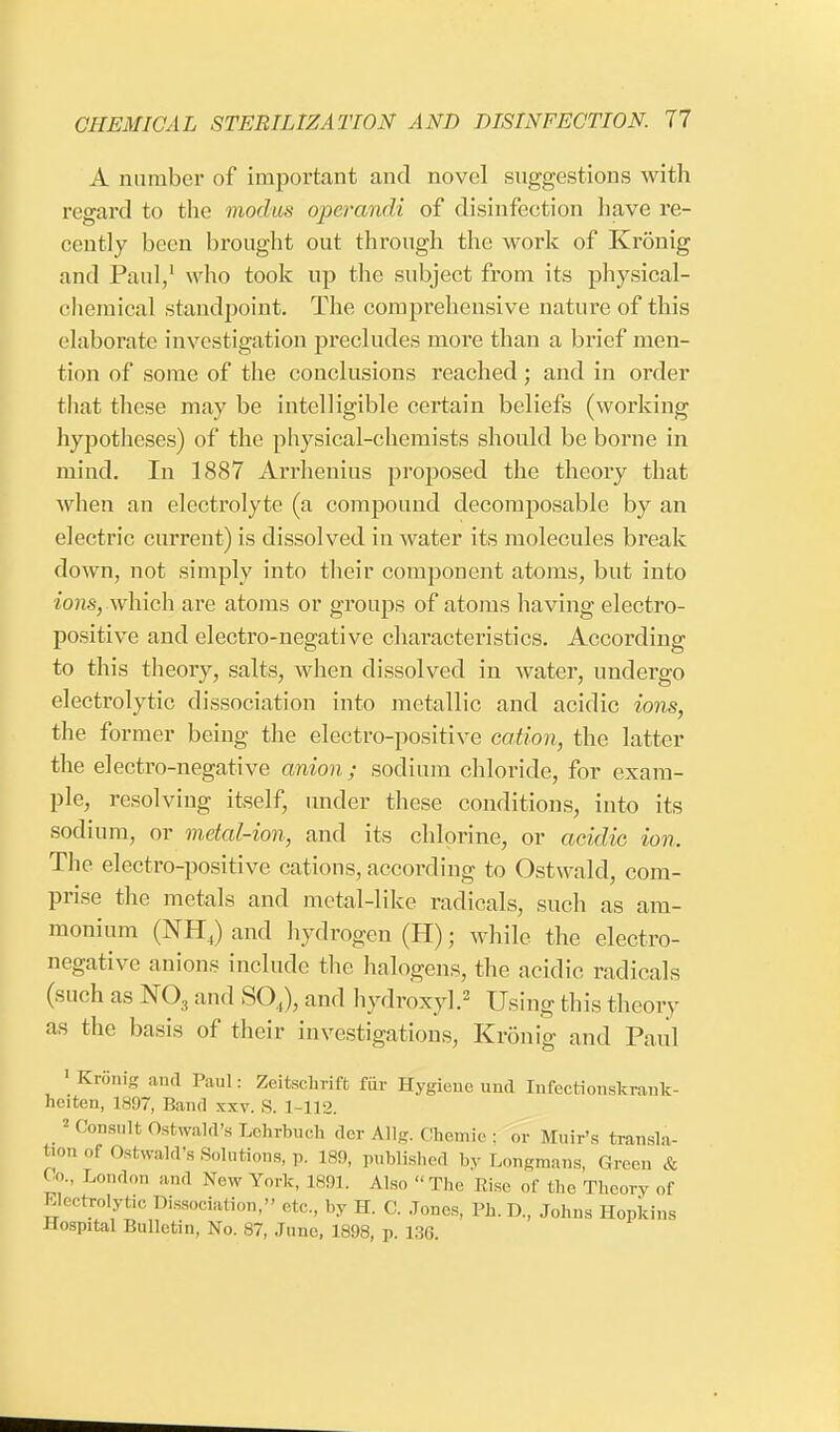 A number of important and novel suggestions with regard to the modus operandi of disinfection have re- cently been brought out through the work of Kronig and Paul,1 who took up the subject from its physical- chemical standpoint. The comprehensive nature of this elaborate investigation precludes more than a brief men- tion of some of the conclusions reached; and in order that these may be intelligible certain beliefs (working hypotheses) of the physical-ehemists should be borne in mind. In 1887 Arrhenius proposed the theory that when an electrolyte (a compound decomposable by an electric current) is dissolved in water its molecules break down, not simply into their component atoms, but into ions,-which are atoms or groups of atoms having electro- positive and electro-negative characteristics. According to this theory, salts, when dissolved in Avater, undergo electrolytic dissociation into metallic and acidic ions, the former being the electro-positive cation, the latter the electro-negative anion; sodium chloride, for exam- ple, resolving itself, under these conditions, into its sodium, or metal-ion, and its chlorine, or acidic ion. The electro-positive cations, according to Ostwald, com- prise the metals and metal-like radicals, such as am- monium (NH4) and hydrogen (H); while the electro- negative anions include the halogens, the acidic radicals (such as N03 and SO,), and hydroxy].2 Using this theory as the basis of their investigations, Kronig and Paul 'Kronig and Paul: Zeitschrift fur Hygiene und Infectionskrank- heiten, 1897, Band xxv. S. 1-112. _2 Consult Oswald's Ltihrbuch der Allg. Chemie : or Muir's transla- tion of Ostwald's Solutions, p. 189, published by Longmans, Green & Go., London and Now York, L891. Also The Rise of the Theory of Electrolyte Dissociation, etc., by H. C. Jones, Ph. D., Johns Hopkins Hospital Bulletin, No. ST, Juno, 1898, p. 136.