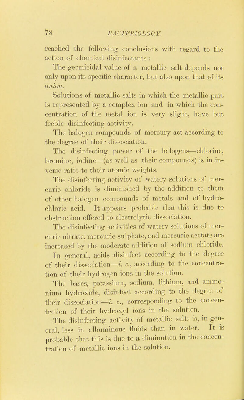 reached the following conclusions with regard to the action of chemical disinfectants: The germicidal value of a metallic salt depends not only upon its specific character, but also upon that of its anion. Solutions of metallic salts in which the metallic part is represented by a complex ion and in which the con- centration of the metal ion is very slight, have but feeble disinfecting activity. The halogen compounds of mercury act according to the degree of their dissociation. The disinfecting power of the halogens—chlorine, bromine, iodine—(as well as their compounds) is in in- verse ratio to their atomic weights. The disinfecting activity of watery solutions of mer- curic chloride is diminished by the addition to them of other halogen compounds of metals and of hydro- chloric acid. It appears probable that this is clue to obstruction offered to electrolytic dissociation. The disinfecting activities of watery solutions of mer- curic nitrate, mercuric sulphate, and mercuric acetate are increased by the moderate addition of sodium chloride. In general, acids disinfect according to the degree of their dissociation—i. c, according to the concentra- tion of their hydrogen ions in the solution. The bases, potassium, sodium, lithium, and ammo- nium hydroxide, disinfect according to the degree of their dissociation—i. e., corresponding to the concen- tration of their hydroxyl ions in the solution. The disinfecting activity of metallic salts is, in gen- eral, less in albuminous fluids than in water. It is probable that this is due to a diminution in the concen- tration of metallic ions in the solution.