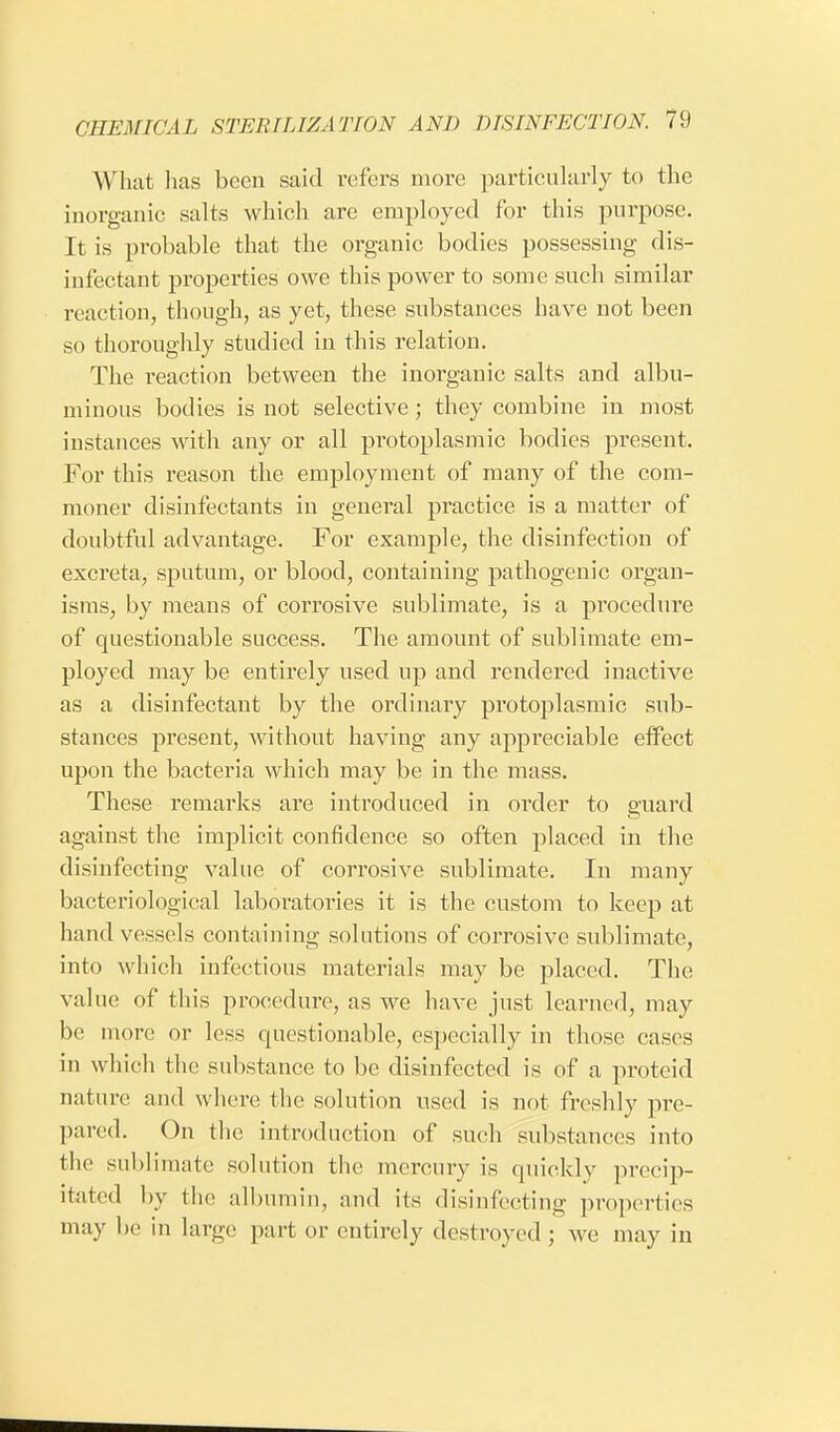 What has been said refers more particularly to the inorganic salts which are employed for this purpose. It is probable that the organic bodies possessing dis- infectant properties owe this power to some such similar reaction, though, as yet, these substances have not been so thoroughly studied in this relation. The reaction between the inorganic salts and albu- minous bodies is not selective; they combine in most instances with any or all protoplasmic bodies present. For this reason the employment of many of the com- moner disinfectants in general practice is a matter of doubtful advantage. For example, the disinfection of excreta, sputum, or blood, containing pathogenic organ- isms, by means of corrosive sublimate, is a procedure of questionable success. The amount of sublimate em- ployed may be entirely used up and rendered inactive as a disinfectant by the ordinary protoplasmic sub- stances present, without having any appreciable effect upon the bacteria which may be in the mass. These remarks are introduced in oixler to guard against the implicit confidence so often placed in the disinfecting value of corrosive sublimate. In many bacteriological laboratories it is the custom to keep at hand vessels containing solutions of corrosive sublimate, into which infectious materials may be placed. The value of this procedure, as we have just learned, may be more or less questionable, especially in those cases in which the substance to be disinfected is of a proteid nature and where the solution used is not freshly pre- pared. On the introduction of such substances into the sublimate solution the mercury is quickly precip- itated by the albumin, and its disinfecting properties may be in large part or entirely destroyed ; we may in