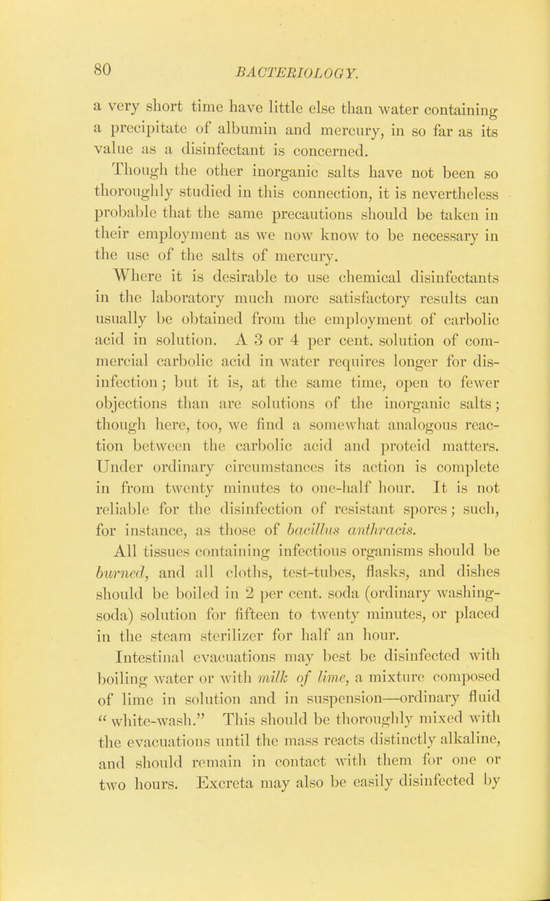 a very short time have little else than water containing a precipitate of albumin and mercury, in so far as its value as a disinfectant is concerned. Though the other inorganic salts have not been so thoroughly studied in this connection, it is nevertheless probable that the same precautions should be taken in their employment as we now know to be necessary in the use of the salts of mercury. Where it is desirable to use chemical disinfectants in the laboratory much more satisfactory results can usually be obtained from the employment of carbolic acid in solution. A 3 or 4 per cent, solution of com- mercial carbolic acid in water requires longer for dis- infection ; but it is, at the same time, open to fewer objections than are solutions of the inorganic salts; though here, too, we find a somewhat analogous reac- tion between the carbolic acid and proteid matters. Under ordinary circumstances its action is complete in from twenty minutes to one-half hour. It is not reliable for the disinfection of resistant spores; such, for instance, as those of bacillus anthracis. All tissues containing infectious organisms should be burned, and all cloths, test-tubes, flasks, and dishes should be boiled in 2 per cent, soda (ordinary washing- soda) solution for fifteen to twenty minutes, or placed in the steam sterilizer for half an hour. Intestinal evacuations may best be disinfected with boiling water or with milk of /hue, a mixture composed of lime in solution and in suspension—ordinary fluid  white-wash. This should be thoroughly mixed with the evacuations until the mass reacts distinctly alkaline, and should remain in contact with them for one or two hours. Excreta may also be easily disinfected by