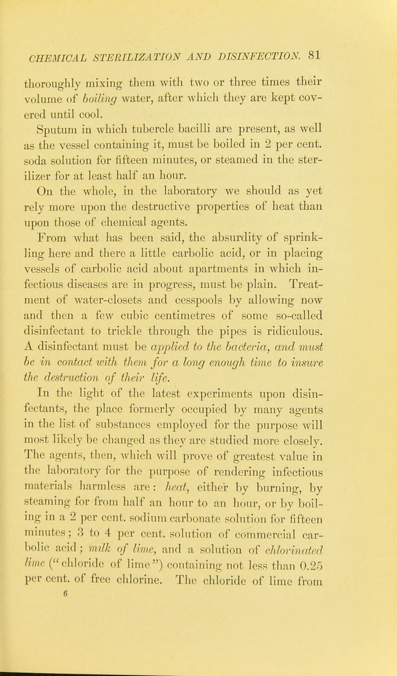 thoroughly mixing them with two or three times their volume of boiling water, after which they are kept cov- ered until cool. Sputum in which tubercle bacilli are present, as well as the vessel containing it, must be boiled in 2 per cent, soda solution for fifteen minutes, or steamed in the ster- ilizer for at least half an hour. On the whole, in the laboratory we should as yet rely more upon the destructive properties of heat than upon those of chemical agents. From what has been said, the absurdity of sprink- ling here and there a little carbolic acid, or in placing vessels of carbolic acid about apartments in which in- fectious diseases are in progress, must be plain. Treat- ment of water-closets and cesspools by allowing now and then a few cubic centimetres of some so-called disinfectant to trickle through the pipes is ridiculous. A disinfectant must be applied to the bacteria, and must be in contact with them for a long enough time to insure the destruction of their life. In the light of the latest experiments upon disin- fectants, the place formerly occupied by many agents in the list of substances employed for the purpose will most likely be changed as they are studied more closely. The agents, then, which will prove of greatest value in the laboratory for the purpose of rendering infectious materials harmless are: heat, either by burning, by steaming for from half an hour to an hour, or by boil- ing in a 2 per cent, sodium carbonate solution for fifteen minutes; 3 to 4 per cent, solution of commercial car- bolic acid ; milk of lime, and a, solution of chloHnated lime (chloride of lime) containing not less than 0.25 per cent, of free chlorine. The chloride of lime from 6
