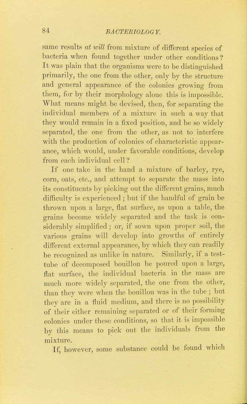 same results at will from mixture of different species of bacteria when found together under other conditions ? It was plain that the organisms were to be distinguished primarily, the one from the other, only by the structure and general appearance of the colonies growing from them, for by their morphology alone this is impossible. What means might be devised, then, for separating the individual members of a mixture in such a way that they would remain in a fixed position, and be so widely separated, the one from the other, as not to interfere with the production of colonies of characteristic appear- ance, which would, under favorable conditions, develop from each individual cell? If one take in the hand a mixture of barley, rye, corn, oats, etc., and attempt to separate the mass into its constituents by picking out the different grains, much difficulty is experienced ; but if the handful of grain be thrown upon a large, flat surface, as upon a table, the grains become widely separated and the task is con- siderably simplified ; or, if sown upon proper soil, the various grains will develop into growths of entirely different external appearance, by which they can readily be recognized as unlike in nature. Similarly, if a test- tube of decomposed bouillon be poured upon a large, flat surface, the individual bacteria in the mass arc much more widely separated, the one from the other, than they were when the bouillon was in the tube ; but they are in a fluid medium, and there is no possibility of their either remaining separated or of their forming colonies under these conditions, so that it is impossible by this means to pick out the individuals from the mixture. If, however, some substance could be found which