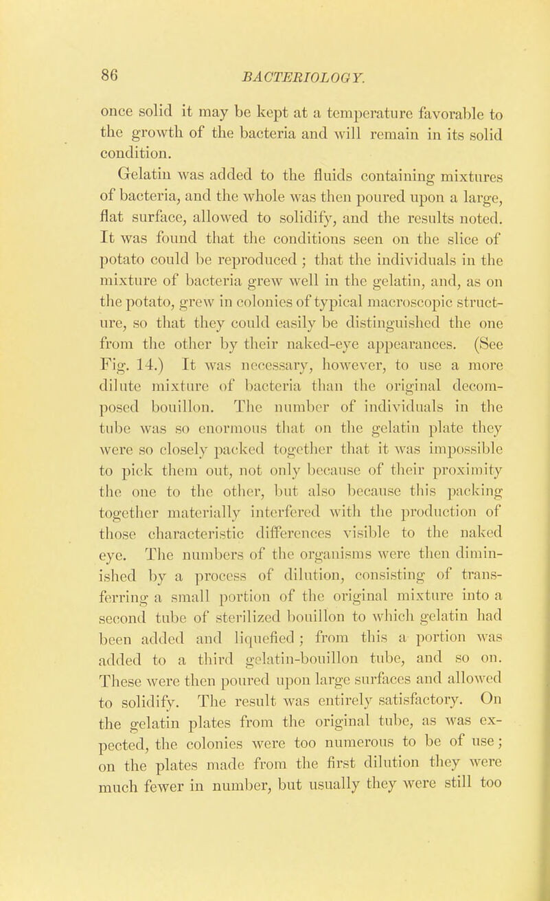once solid it may be kept at a temperature favorable to the growth of the bacteria and will remain in its solid condition. Gelatin was added to the fluids containing mixtures of bacteria, and the whole was then poured upon a large, flat surface, allowed to solidify, and the results noted. It was found that the conditions seen on the slice of potato could be reproduced ; that the individuals in the mixture of bacteria grew well in the gelatin, and, as on the potato, grew in colonies of typical macroscopic struct- ure, so that they could easily be distinguished the one from the other by their naked-eye appearances. (See Fig. 14.) It was necessary, however, to use a more dilute mixture of bacteria than the original decom- posed bouillon. The number of individuals in the tube was so enormous that on the gelatin plate they were so closely packed together that it was impossible to pick them out, not only because of their proximity the one to the other, hut also because this packing together materially interfered with the production of those characteristic differences visible to the naked eye. The numbers of the organisms were then dimin- ished by a process of dilution, consisting of trans- ferring a small portion of the original mixture into a second tube of sterilized bouillon to which gelatin had been added and liquefied ; from this a portion was added to a third gelatin-bouillon tube, and so on. These were then poured upon large surfaces and allowed to solidify. The result was entirely satisfactory. On the gelatin plates from the original tube, as was ex- pected, the colonies were too numerous to be of use; on the plates made from the first dilution they were much fewer in number, but usually they were still too