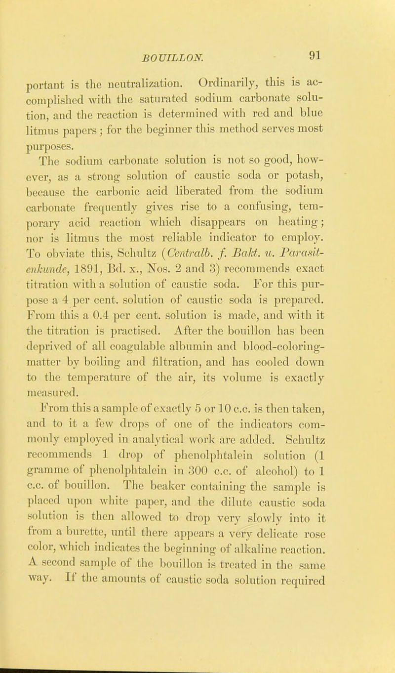 portant is the neutralization. Ordinarily, this is ac- complished with the saturated sodium carbonate solu- tion, and the reaction is determined with red and blue litmus papers ; for the beginner this method serves most purposes. The sodium carbonate solution is not so good, how- ever, as a strong solution of caustic soda or potash, because the carbonic acid liberated from the sodium carbonate frequently gives rise to a confusing, tem- porary acid reaction which disappears on heating; nor is litmus the most reliable indicator to employ. To obviate this, Schultz (Centralb. f. Bakt. u. Parasit- enkmde, 1891, Bd. x., Nos. 2 and 3) recommends exact t itration with a solution of caustic soda. For this pur- pose a 4 per cent, solution of caustic soda is prepared. From this a 0.4 per cent, solution is made, and with it the titration is practised. After the bouillon has been deprived of all coagulable albumin and blood-coloring- matter by boiling and filtration, and has cooled down to the temperature of the air, its volume is exactly measured. From this a sample of exactly 5 or 10 c.c. is then taken, and to it a few drops of one of the indicators com- monly employed in analytical work are added. Schultz recommends 1 drop of phenolphtalein solution (1 gramme of phenolphtalein in 300 c.c. of alcohol) to 1 c.c. of bouillon. The beaker containing the sample is placed upon white paper, and the dilute caustic soda solution is then allowed to drop very slowly into it from a burette, until there appears a very delicate rose color, which indicates the beginning of alkaline reaction. A second sample of the bouillon is treated in the same way. If the amounts of caustic soda solution required