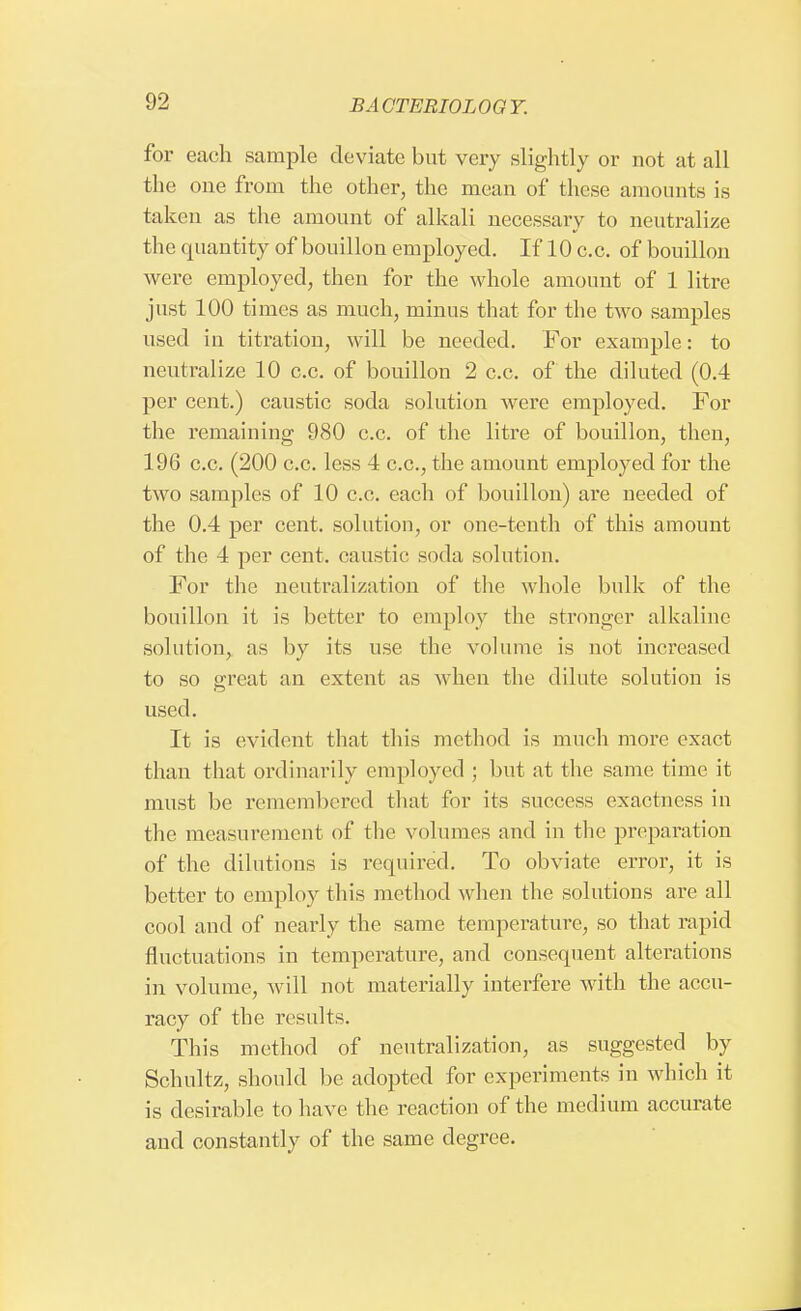 for each sample deviate but very slightly or not at all the one from the other, the mean of these amounts is taken as the amount of alkali necessary to neutralize the quantity of bouillon employed. If 10 c.c. of bouillon were employed, then for the whole amount of 1 litre just 100 times as much, minus that for the two samples used in titration, will be needed. For example: to neutralize 10 c.c. of bouillon 2 c.c. of the diluted (0.4 per cent.) caustic soda solution were employed. For the remaining 980 c.c. of the litre of bouillon, then, 196 c.c. (200 c.c. less 4 c.c, the amount employed for the two samples of 10 c.c. each of bouillon) are needed of the 0.4 per cent, solution, or one-tenth of this amount of the 4 per cent, caustic soda solution. For the neutralization of the whole bulk of the bouillon it is better to employ the stronger alkaline solution, as by its use the volume is not increased to so great an extent as when the dilute solution is used. It is evident that this method is much more exact than that ordinarily employed ; but at the same time it must be remembered that for its success exactness in the measurement of the volumes and in the preparation of the dilutions is required. To obviate error, it is better to employ this method when the solutions are all cool and of nearly the same temperature, so that rapid fluctuations in temperature, and consequent alterations in volume, will not materially interfere with the accu- racy of the results. This method of neutralization, as suggested by Schultz, should be adopted for experiments in which it is desirable to have the reaction of the medium accurate aud constantly of the same degree.