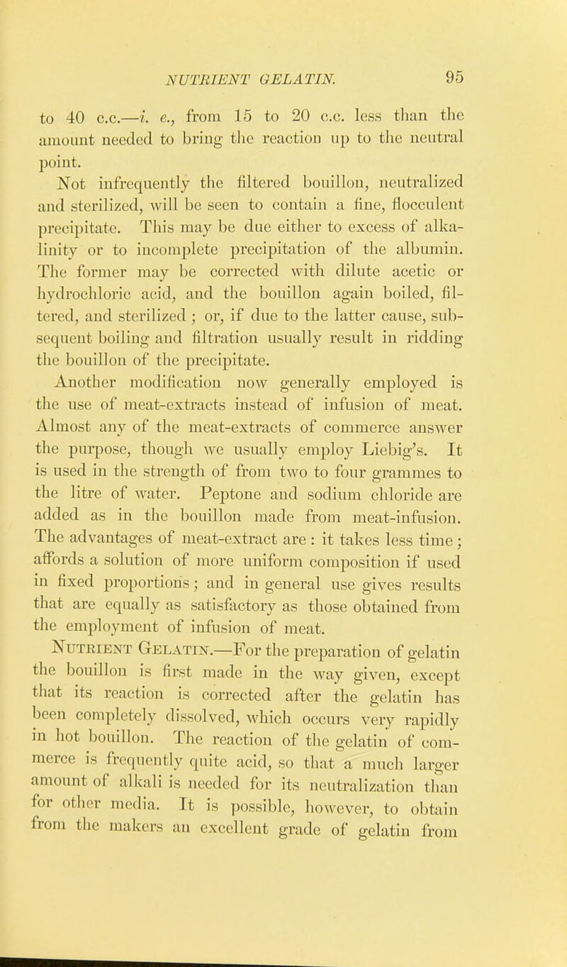 to 40 c.c.—i. e., from 15 to 20 c.c. less than the amount needed to bring the reaction up to the neutral point. Not infrequently the filtered bouillon, neutralized and sterilized, will be seen to contain a fine, fiocculent precipitate. This may be due either to excess of alka- linity or to incomplete precipitation of the albumin. The former may be corrected with dilute acetic or hydrochloric acid, and the bouillon again boiled, fil- tered, and sterilized ; or, if due to the latter cause, sub- sequent boiling and filtration usually result in ridding the bouillon of the precipitate. Another modification now generally employed is the use of meat-extracts instead of infusion of meat. Almost any of the meat-extracts of commerce answer the purpose, though we usually employ Liebig's. It is used in the strength of from two to four grammes to the litre of water. Peptone and sodium chloride are added as in the bouillon made from meat-infusion. The advantages of meat-extract are : it takes less time; affords a solution of more uniform composition if used in fixed proportions; and in general use gives results that are equally as satisfactory as those obtained from the employment of infusion of meat. Nutrient Gelatin.—For the preparation of gelatin the bouillon is first made in the way given, except that its reaction is corrected after the gelatin has been completely dissolved, which occurs very rapidly in hot bouillon. The reaction of the gelatin of com- merce is frequently quite acid, so that a much larger amount of alkali is needed for its neutralization than for other media. Tt is possible, however, to obtain from the makers an excellent grade of gelatin from