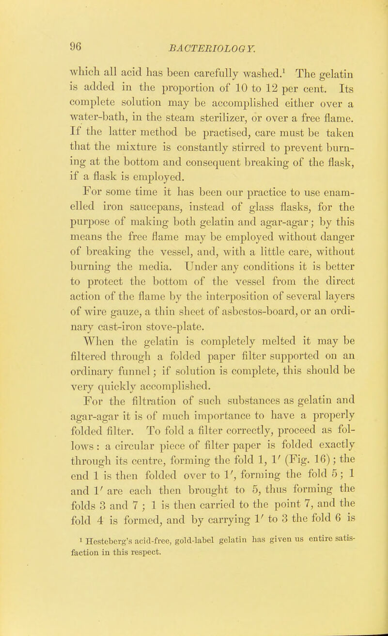which all acid has been carefully washed.1 The gelatin is added in the proportion of 10 to 12 per cent. Its complete solution may be accomplished either over a water-bath, in the steam sterilizer, or over a free flame. If the latter method be practised, care must be taken that the mixture is constantly stirred to prevent burn- ing at the bottom and consequent breaking of the flask, if a flask is employed. For some time it has been our practice to use enam- elled iron saucepans, instead of glass flasks, for the purpose of making both gelatin and agar-agar; by this means the free flame may be employed without danger of breaking the vessel, and, with a little cave, without burning the media, Under any conditions it is better to protect the bottom of the vessel from the direct action of the flame by the interposition of several layers of wire gauze, a thin sheet of asbestos-board, or an ordi- nary cast-iron stove-plate. When the gelatin is completely melted it may be filtered through a folded paper filter supported on an ordinary funnel; if solution is complete, this should be very quickly accomplished. For the filtration of such substances as gelatin and agar-agar it is of much importance to have a properly folded filter. To fold a filter correctly, proceed as fol- lows : a circular piece of filter paper is folded exactly through its centre, forming the fold 1, V (Fig. 16); the end 1 is then folded over to 1', forming the fold 5 ; 1 and V are each then brought to 5, thus forming the folds 3 and 7 ; 1 is then carried to the point 7, and the fold 4 is formed, and by carrying V to 3 the fold 6 is 1 Hcsteberg's acid-free, gold-label gelatin has given us entire satis faction in this respect.