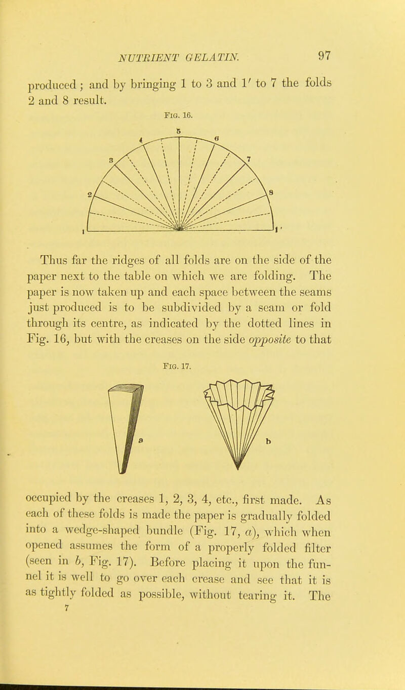 produced ; and by bringing 1 to 3 and V to 7 the folds 2 and 8 result. Fig. 16. 5 i s A \ i 1 , \ \ X \ X \ \ « \ \ ' X, \ \ .' / / 8 Thus far the ridges of all folds are on the side of the paper next to the table on which we are folding. The paper is now taken up and each space between the seams just produced is to be subdivided by a seam or fold through its centre, as indicated by the dotted lines in Fig. 16, but with the creases on the side opposite to that Fig. 17. occupied by the creases 1, 2, 3, 4, etc., first made. As each of these folds is made the paper is gradually folded into a wedge-shaped bundle (Fig. 17, a), which when opened assumes the form of a properly folded filter (seen in b, Fig. 17). Before placing it upon the fun- nel it is well to go over each crease and see that it is as tightly folded as possible, without tearing it. The 7