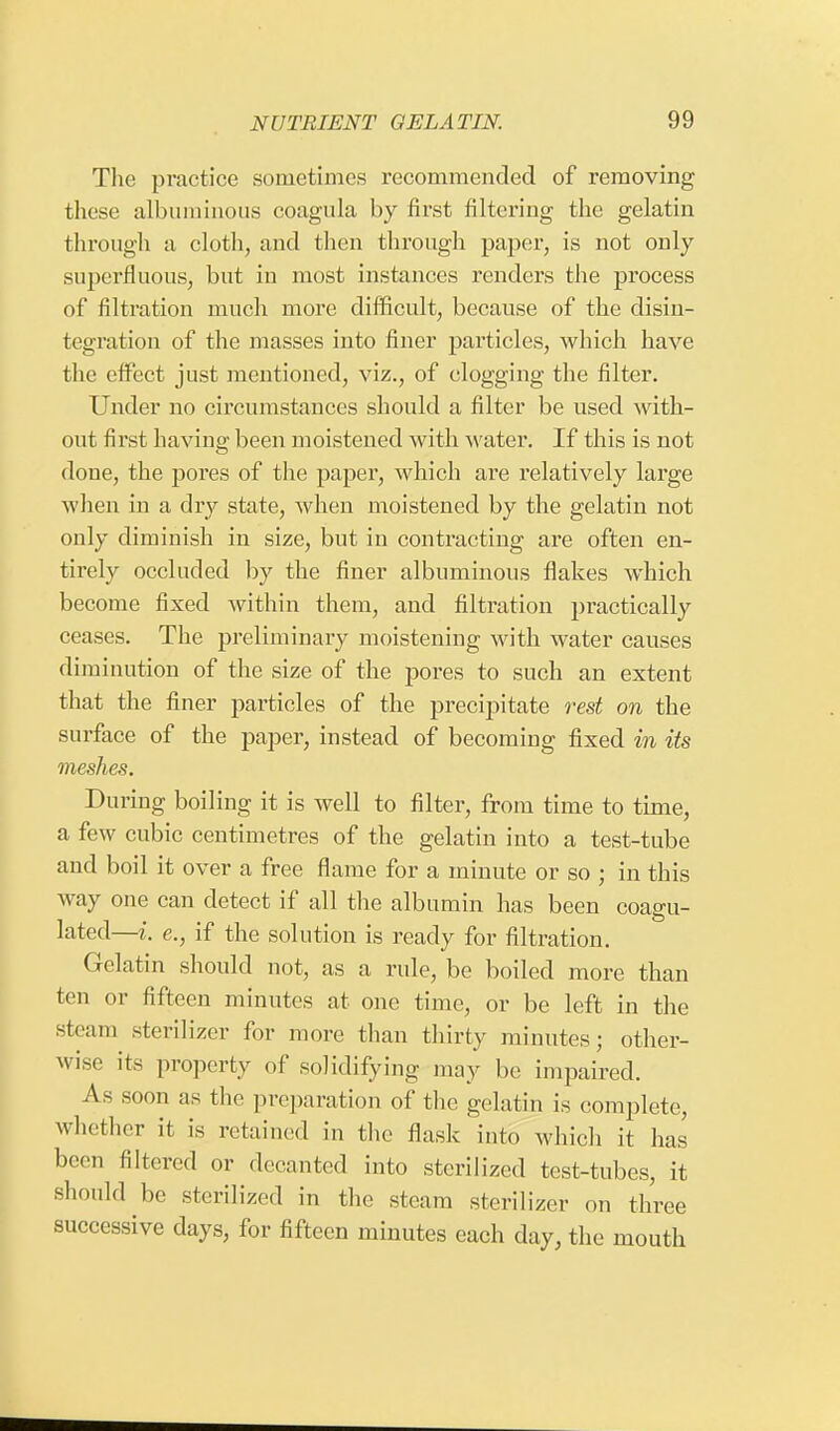 The practice sometimes recommended of removing these albuminous coagula by first filtering the gelatin through a cloth, and then through paper, is not only superfluous, but in most instances renders the process of filtration much more difficult, because of the disin- tegration of the masses into finer pai'ticles, which have the effect just mentioned, viz., of clogging the filter. Under no circumstances should a filter be used with- out first having been moistened with water. If this is not doue, the pores of the paper, which are relatively large when in a dry state, when moistened by the gelatin not only diminish in size, but in contracting are often en- tirely occluded by the finer albuminous flakes which become fixed within them, and filtration practically ceases. The preliminary moistening with water causes diminution of the size of the pores to such an extent that the finer particles of the precipitate rest on the surface of the paper, instead of becoming fixed in its meshes. During boiling it is well to filter, from time to time, a few cubic centimetres of the gelatin into a test-tube and boil it over a free flame for a minute or so ; in this way one can detect if all the albumin has been coagu- lated—i. e., if the solution is ready for filtration. Gelatin should not, as a rule, be boiled more than ten or fifteen minutes at one time, or be left in the steam sterilizer for more than thirty minutes; other- wise its property of solidifying may be impaired. As soon as the preparation of the gelatin is complete, whether it is retained in the flask into which it has been filtered or decanted into sterilized test-tubes, it should be sterilized in the steam sterilizer on three successive days, for fifteen minutes each day, the mouth