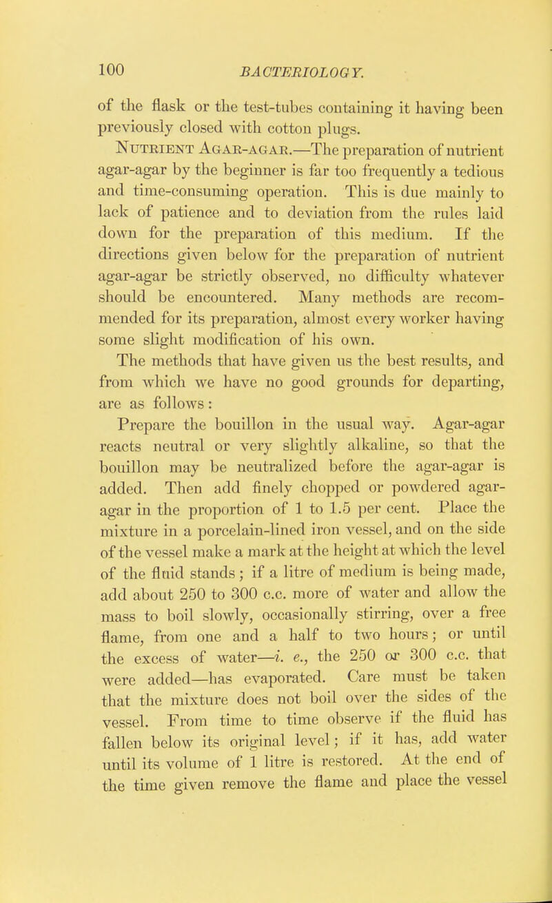of the flask or the test-tubes containing it having been previously closed with cotton plugs. Nutrient Agar-agar.—The preparation of nutrient agar-agar by the beginner is far too frequently a tedious and time-consuming operation. This is due mainly to lack of patience and to deviation from the rules laid down for the preparation of this medium. If the directions given below for the preparation of nutrient agar-agar be strictly observed, no difficulty whatever should be encountered. Many methods are recom- mended for its preparation, almost every worker having some slight modification of his own. The methods that have given us the best results, and from which we have no good grounds for departing, are as follows: Prepare the bouillon in the usual way. Agar-agar reacts neutral or very slightly alkaline, so that the bouillon may be neutralized before the agar-agar is added. Then add finely chopped or powdered agar- agar in the proportion of 1 to 1.5 per cent. Place the mixture in a porcelain-lined iron vessel, and on the side of the vessel make a mark at the height at which the level of the fluid stands; if a litre of medium is being made, add about 250 to 300 c.c. more of water and allow the mass to boil slowly, occasionally stirring, over a free flame, from one and a half to two hours; or until the excess of water—i. e., the 250 or 300 c.c. that were added—has evaporated. Care must be taken that the mixture does not boil over the sides of the vessel. From time to time observe if the fluid has fallen below its original level; if it has, add water until its volume of 1 litre is restored. At the end of the time given remove the flame and place the vessel
