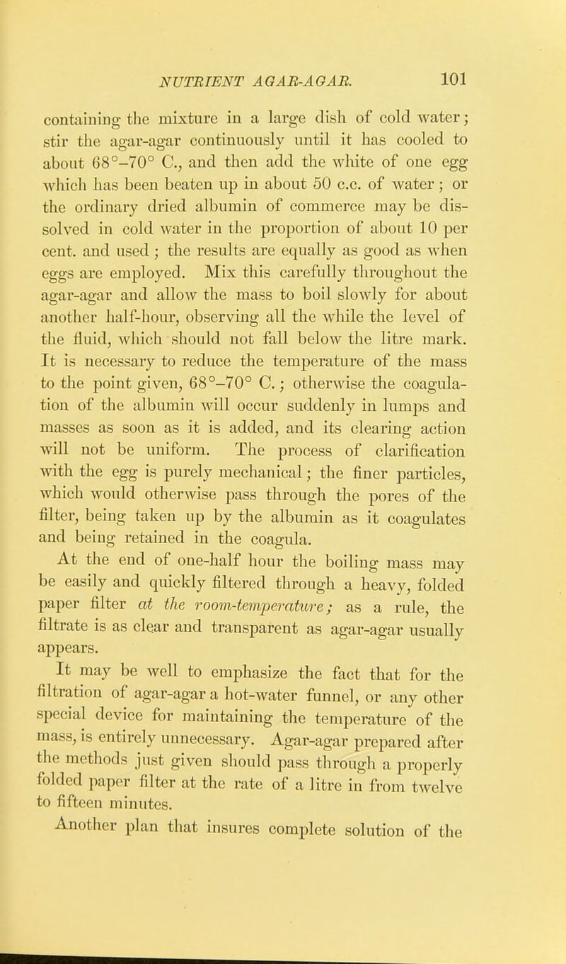 containing the mixture in a large dish of cold water; stir the agar-agar continuously until it has cooled to about 68°-70° C, and then add the white of one egg which has been beaten up in about 50 c.c. of water; or the ordinary dried albumin of commerce may be dis- solved in cold water in the proportion of about 10 per cent, and used ; the results are equally as good as when eggs are employed. Mix this carefully throughout the agar-agar and allow the mass to boil slowly for about another half-hour, observing all the while the level of the fluid, which should not fall below the litre mark. It is necessary to reduce the temperature of the mass to the point given, 68°-70° C.; otherwise the coagula- tion of the albumin will occur suddenly in lumps and masses as soon as it is added, and its clearing action will not be uniform. The process of clarification with the egg is purely mechanical; the finer particles, which would otherwise pass through the pores of the filter, being taken up by the albumin as it coagulates and being retained in the coagula. At the end of one-half hour the boiling mass may be easily and quickly filtered through a heavy, folded paper filter at the room-temperature; as a rule, the filtrate is as clear and transparent as agar-agar usually appears. It may be well to emphasize the fact that for the filtration of agar-agar a hot-water funnel, or any other special device for maintaining the temperature of the mass, is entirely unnecessary. Agar-agar prepared after the methods just given should pass through a properly folded paper filter at the rate of a litre in from twelve to fifteen minutes. Another plan that insures complete solution of the