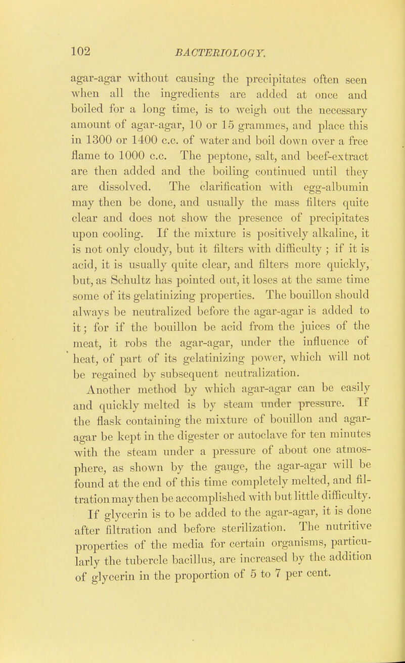 agar-agar without causing the precipitates often seen when all the ingredients are added at once and boiled for a long time, is to weigh out the necessary amount of agar-agar, 10 or 15 grammes, and place this in 1300 or 1400 c.c. of water and boil down over a free flame to 1000 c.c. The peptone, salt, and beef-extract are then added and the boiling continued until they are dissolved. The clarification Avith egg-albumin may then be done, and usually the mass filters quite clear and does not show the presence of precipitate's upon cooling. If the mixture is positively alkaline, it is not only cloudy, but it filters with difficulty ; if it is acid, it is usually quite clear, and filters more quickly, but, as Schultz has pointed out, it loses at the same time Si >ine of its gelatinizing properties. The bouillon should always be neutralized before the agar-agar is added to it; for if the bouillon be acid from the juices of the meat, it robs the agar-agar, under the influence of heat, of part of its gelatinizing power, which will not he regained by subsequent neutralization. Another method by which agar-agar can be easily and quickly melted is by steam under pressure. If the flask containing the mixture of bouillon and agar- agar be kept in the digester or autoclave for ten minutes with the steam under a pressure of about one atmos- phere, as shown by the gauge, the agar-agar will be found at the end of this time completely melted, and fil- tration may then be accomplished with but little difficulty. If glycerin is to be added to the agar-agar, it is done after filtration and before sterilization. The nutritive properties of the media for certain organisms, particu- larly the tubercle bacillus, are increased by the addition of glycerin in the proportion of 5 to 7 per cent.