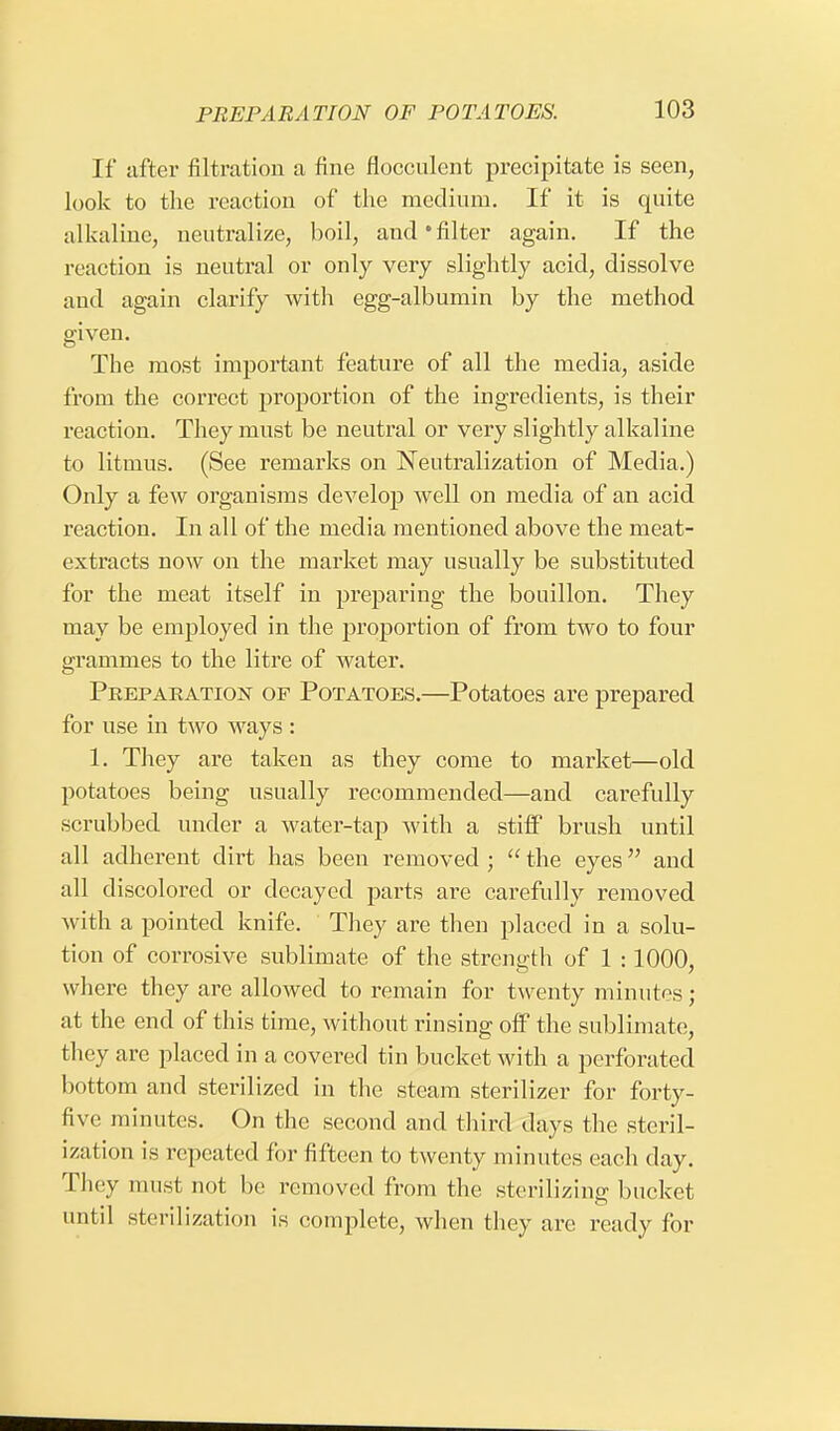 If after filtration a fine flocculent precipitate is seen, look to the reaction of the medium. If it is quite alkaline, neutralize, boil, and*filter again. If the reaction is neutral or only very slightly acid, dissolve and again clarify with egg-albumin by the method given. The most important feature of all the media, aside from the correct proportion of the ingredients, is their reaction. They must be neutral or very slightly alkaline to litmus. (See remarks on Neutralization of Media.) Only a few organisms develop well on media of an acid reaction. In all of the media mentioned above the meat- extracts now on the market may usually be substituted for the meat itself in preparing the bouillon. They may be employed in the proportion of from two to four grammes to the litre of water. Preparation of Potatoes.—Potatoes are prepared for use in two ways : 1. They are taken as they come to market—old potatoes being usually recommended—and carefully scrubbed under a water-tap with a stiff brush until all adherent dirt has been removed ;  the eyes and all discolored or decayed parts are carefully removed with a pointed knife. They are then placed in a solu- tion of corrosive sublimate of the strength of 1 :1000, where they are allowed to remain for twenty minutes; at the end of this time, without rinsing off the sublimate, they are placed in a covered tin bucket with a perforated bottom and sterilized in the steam sterilizer for forty- five minutes. On the second and third days the steril- ization is repeated for fifteen to twenty minutes each clay. They must not be removed from the sterilizing bucket until sterilization is complete, when they are ready for