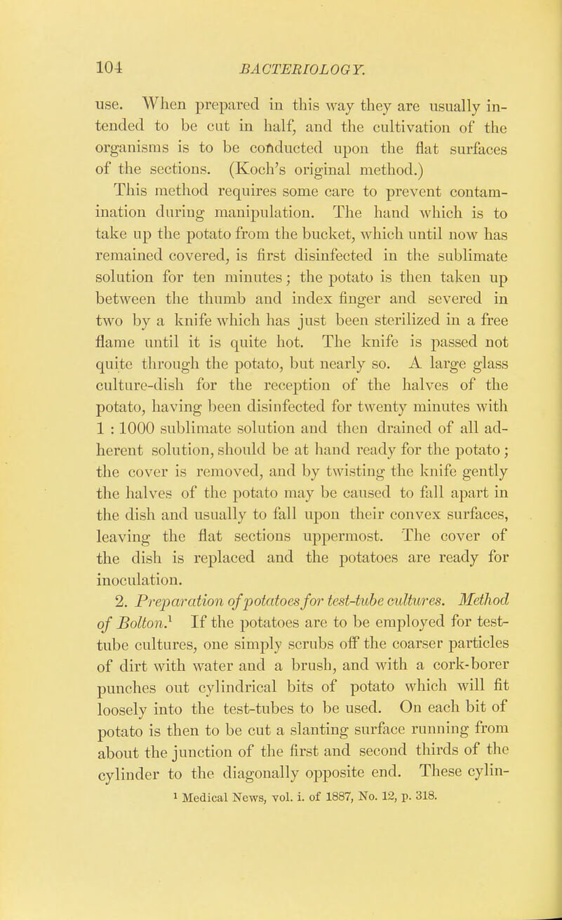 use. When prepared in this way they are usually in- tended to be cut in half, and the cultivation of the organisms is to be conducted upon the flat surfaces of the sections. (Koch's original method.) This method requires some care to prevent contam- ination during manipulation. The hand which is to take up the potato from the bucket, which until now has remained covered, is first disinfected in the suhlimate solution for ten minutes; the potato is then taken up between the thumb and index finger and severed in two by a knife which has just been sterilized in a free flame until it is quite hot. The knife is passed not quite through the potato, but nearly so. A large glass culture-dish for the reception of the halves of the potato, having been disinfected for twenty minutes with 1 :1000 sublimate solution and then drained of all ad- herent solution, should be at hand ready for the potato ; the cover is removed, and by twisting the knife gently the halves of the potato may be caused to fall apart in the dish and usually to fall upon their convex surfaces, leaving the flat sections uppermost. The cover of the dish is replaced and the potatoes are ready for inoculation. 2. Preparation of potatoes for test-tube cultures. Method of Bolton} If the potatoes are to be employed for test- tube cultures, one simply scrubs off the coarser particles of dirt with water and a brush, and with a cork-borer punches out cylindrical bits of potato which will fit loosely into the test-tubes to be used. On each bit of potato is then to be cut a slanting surface running from about the junction of the first and second thirds of the cylinder to the diagonally opposite end. These cylin- i Medical News, vol. i. of 1887, No. 12, p. 318.
