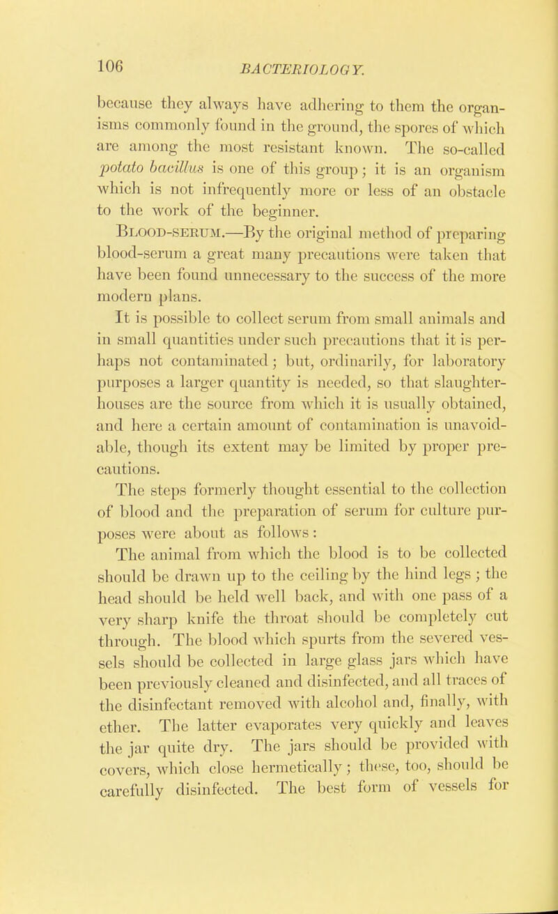 because they always have adhering to them the organ- isms commonly found in the ground, the spores of which are among the most resistant known. The so-called potato bacillus is one of this group; it is an organism which is not infrequently more or less of an obstacle to the work of the beginner. Blood-serum.—By the original method of preparing blood-serum a great many precautions were taken that have been found unnecessary to the success of the more modern plans. It is possible to collect serum from small animals and in small quantities under such precautions that it is per- haps not contaminated; but, ordinarily, for laboratory purposes a larger quantity is needed, so that slaughter- houses are the source from which it is usually obtained, and here a certain amount of contamination is unavoid- able, though its extent may be limited by proper pre- cautions. The steps formerly thought essential to the collection of blood and the preparation of serum for culture pur- poses were about as follows: The animal from which the blood is to be collected should be drawn up to the ceiling by the hind legs ; the head should be held well back, and with one pass of a very sharp knife the throat should be completely cut through. The blood which spurts from the severed ves- sels should be collected in large glass jars which have been previously cleaned and disinfected, and all traces of the disinfectant removed with alcohol and, finally, with ether. The latter evaporates very quickly and leaves the jar quite dry. The jars should be provided with covers, which close hermetically; these, too, should he carefully disinfected. The best form of vessels for