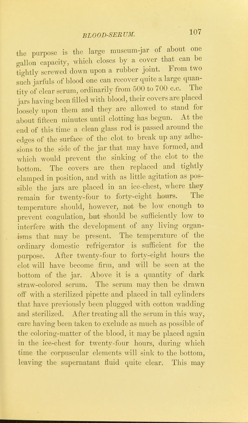 the purpose is the large museum-jar of about one gallon capacity, which closes by a cover that can be tightly screwed down upon a rubber joint. From two such jarfuls of blood one can recover quite a large quan- tity of clear serum, ordinarily from 500 to 700 c.c. The jars having been filled with blood, their covers are placed loosely upon them and they are allowed to stand for about fifteen minutes until clotting has begun. At the end of this time a clean glass rod is passed around the edges of the surface of the clot to break up any adhe- sions to the side of the jar that may have formed, and which would prevent the sinking of the clot to the bottom. The covers are then replaced and tightly clamped in position, and with as little agitation as pos- sible the jars are placed in an ice-chest, where they remain for twenty-four to forty-eight hours. The temperature should, however, not be low enough to prevent coagulation, but should be sufficiently low to interfere with the development of any living organ- isms that may be present. The temperature of the ordinary domestic refrigerator is sufficient for the purpose. After twenty-four to forty-eight hours the clot will have become firm, and will be seen at the bottom of the jar. Above it is a quantity of dark straw-colored serum. The serum may then be drawn off with a sterilized pipette and placed in tall cylinders that have previously been plugged with cotton wadding and sterilized. After treating all the scrum in this way, care having been taken to exclude as much as possible of the coloring-matter of the blood, it maybe placed again in the ice-chest for twenty-four hours, during which time the corpuscular elements will sink to the bottom, leaving the supernatant fluid quite clear. This may