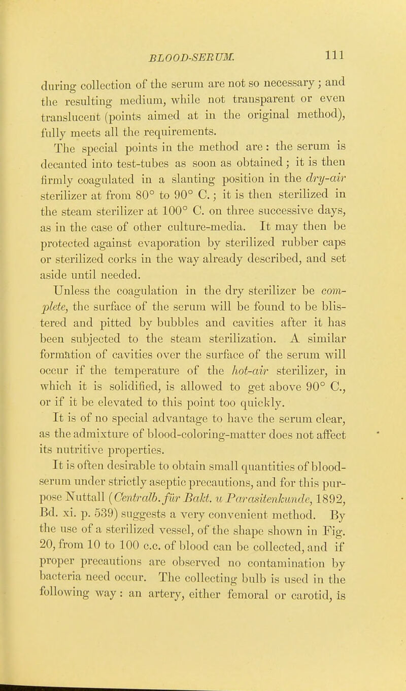 during collection of the serum are not so necessary ; and the resulting medium, while not transparent or even translucent (points aimed at in the original method), fully meets all the requirements. The special points in the method are: the serum is decanted into test-tubes as soon as obtained; it is then firmly coagulated in a slanting position in the dry-air sterilizer at from 80° to 90° C.; it is then sterilized in the steam sterilizer at 100° C. on three successive days, as in the case of other culture-media. It may then be protected against evaporation by sterilized rubber caps or sterilized corks in the way already described, and set aside until needed. Unless the coagulation in the dry sterilizer be com- plete, the surface of the serum will be found to be blis- tered and pitted by bubbles and cavities after it has been subjected to the steam sterilization. A similar formation of cavities over the surface of the serum will occur if the temperature of the hot-air sterilizer, in which it is solidified, is allowed to get above 90° C, or if it be elevated to this point too quickly. It is of no special advantage to have the serum clear, as the admixture of blood-coloring-matter does not affect its nutritive properties. It is often desirable to obtain sma ll quantities of blood- serum under strictly aseptic precautions, and for this pur- pose Nuttall (Centralb. fur Bald, u Parasitenhandv, 1892, Bd. xi. p. 539) suggests a very convenient method. By the use of a sterilized vessel, of the shape shown in Fig. 20, from 10 to 100 c.c. of blood can be collected, and if proper precautions are observed no contamination by bacteria need occur. The collecting bulb is used in the following way: an artery, either femoral or carotid, is