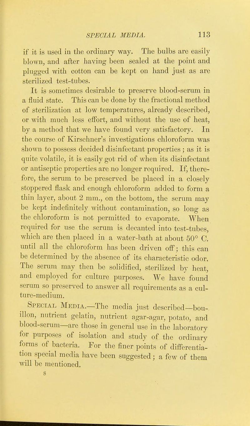 if it is used in the ordinary way. The bulbs are easily blown, and after having been sealed at the point and plugged with cotton can be kept on hand just as are sterilized test-tubes. It is sometimes desirable to preserve blood-serum in a fluid state. This can be done by the fractional method of sterilization at low temperatures, already described, or with much less effort, and without the use of heat, by a method that we have found very satisfactory. In the course of Kirschner's investigations chloroform was shown to possess decided disinfectant properties ; as it is quite volatile, it is easily got rid of when its disinfectant or antiseptic properties are no longer required. If, there- fore, the serum to be preserved be placed in a closely stoppered flask and enough chloroform added to form a thin layer, about 2 mm., on the bottom, the serum may be kept indefinitely without contamination, so long as the chloroform is not permitted to evaporate. When required for use the serum is decanted into test-tubes, which are then placed in a water-bath at about 50° C. until all the chloroform has been driven off; this can be determined by the absence of its characteristic odor. The serum may then be solidified, sterilized by heat, and employed for culture purposes. We have found serum so preserved to answer all requirements as a cul- ture-medium. Special Media.—The media just described—bou- illon, nutrient gelatin, nutrient agar-agar, potato, and blood-serum—are those in general use in the laboratory for purposes of isolation and study of the ordinary forms of bacteria. For the finer points of differentia- tion special media have been suggested; a few of them will be mentioned. 8
