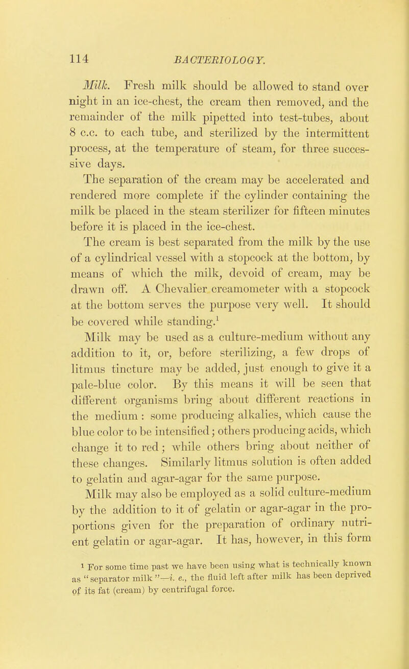 Milk. Fresh milk should be allowed to stand over night in an ice-chest, the cream then removed, and the remainder of the milk pipetted into test-tubes, about 8 c.c. to each tube, and sterilized by the intermittent process, at the temperature of steam, for three succes- sive days. The separation of the cream may be accelerated and rendered more complete if the cylinder containing the milk be placed in the steam sterilizer for fifteen minutes before it is placed in the ice-chest. The cream is best separated from the milk by the use of a cylindrical vessel with a stopcock at the bottom, by means of which the milk, devoid of cream, may be drawn off'. A Chevalier creamometer with a stopcock at the bottom serves the purpose very well. It should be covered while standing.1 Milk may be used as a culture-medium without any addition to it, or, before sterilizing, a few drops of litmus tincture may be added, just enough to give it a pale-blue color. By this means it will be seen that different organisms bring about different reactions in the medium : some producing alkalies, which cause the blue color to be intensified ; others producing acids, which change it to red; while others bring about neither of these changes. Similarly litmus solution is often added to gelatin and agar-agar for the same purpose. Milk may also be employed as a solid culture-medium by the addition to it of gelatin or agar-agar in the pro- portions given for the preparation of ordinary nutri- ent gelatin or agar-agar. It has, however, in this form 1 For some time past we have been using what is technically known as separator milk-i. e., the fluid left after milk has been deprived of its fat (cream) by centrifugal force.