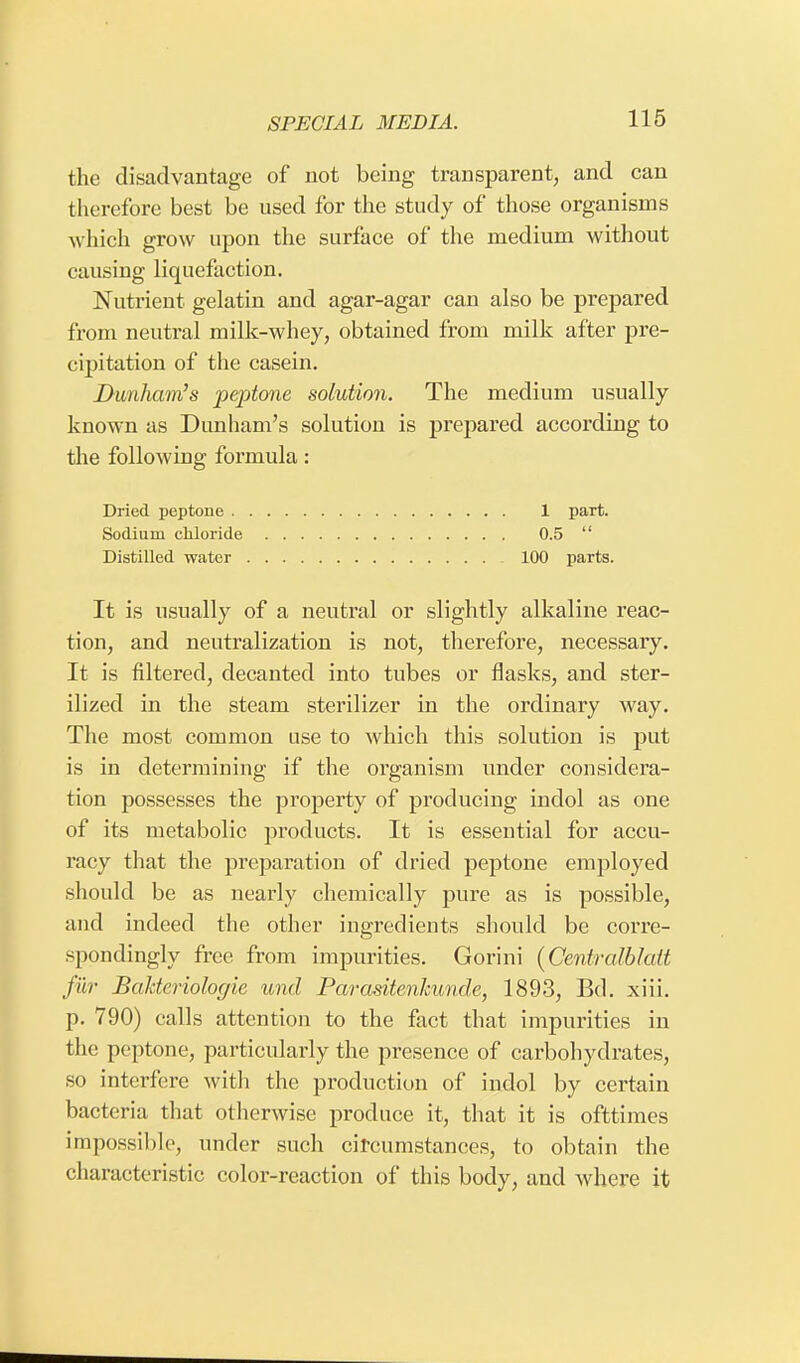 the disadvantage of not being transparent, and can therefore best be used for the study of those organisms which grow upon the surface of the medium without causing liquefaction. Nutrient gelatin and agar-agar can also be prepared from neutral milk-whey, obtained from milk after pre- cipitation of the casein. Dunham's peptone solution. The medium usually known as Dunham's solution is prepared according to the following formula: Dried peptone 1 part. Sodium chloride 0.5  Distilled water 100 parts. It is usually of a neutral or slightly alkaline reac- tion, and neutralization is not, therefore, necessary. It is filtered, decanted into tubes or flasks, and ster- ilized in the steam sterilizer in the ordinary way. The most common use to which this solution is put is in determining if the organism under considera- tion possesses the property of producing indol as one of its metabolic products. It is essential for accu- racy that the preparation of dried peptone employed should be as nearly chemically pure as is possible, and indeed the other ingredients should be corre- spondingly free from impurities. Gorini (Centralblatt fur Bahteriologie und Parasitenkunde, 1893, Bd. xiii. p. 790) calls attention to the fact that impurities in the peptone, particularly the presence of carbohydrates, so interfere with the production of indol by certain bacteria that otherwise produce it, that it is ofttimes impossible, under such circumstances, to obtain the characteristic color-reaction of this body, and where it
