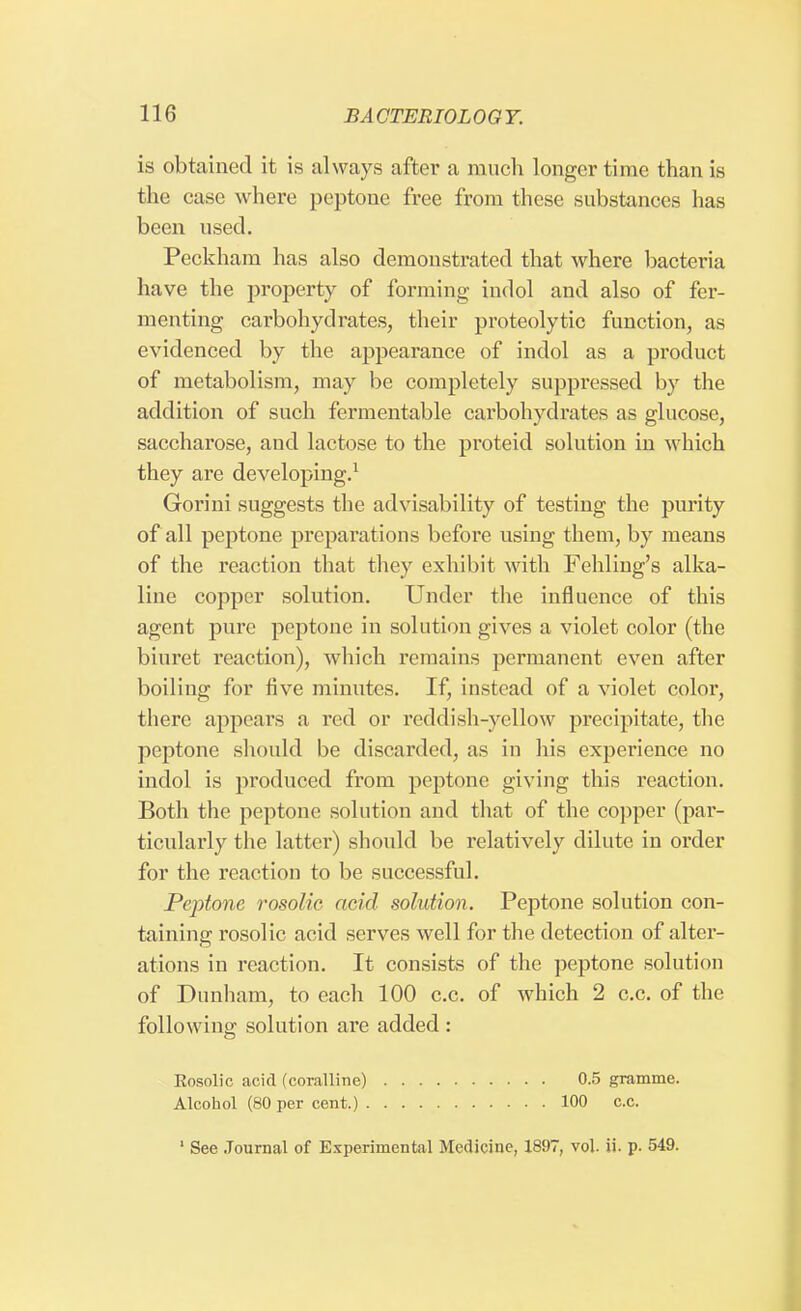 is obtained it is always after a much longer time than is the case where peptone free from these substances has been used. Peckham has also demonstrated that where bacteria have the property of forming indol and also of fer- menting carbohydrates, their proteolytic function, as evidenced by the appearance of indol as a product of metabolism, may be completely suppressed by the addition of such fermentable carbohydrates as glucose, saccharose, and lactose to the proteid solution in which they are developing.1 Gorini suggests the advisability of testing the purity of all peptone preparations before using them, by means of the reaction that they exhibit with Fehling's alka- line copper solution. Under the influence of this agent pure peptone in solution gives a violet color (the biuret reaction), which remains permanent even after boiling for five minutes. If, instead of a violet color, there appears a red or reddish-yellow precipitate, the peptone should be discarded, as in his experience no indol is produced from peptone giving this reaction. Both the peptone solution and that of the copper (par- ticularly the latter) should be relatively dilute in order for the reaction to be successful. Peptone rosolic acid solution. Peptone solution con- taining rosolic acid serves well for the detection of alter- ations in reaction. It consists of the peptone solution of Dunham, to each 100 c.c. of which 2 c.c. of the following solution are added : Rosolic acid (coralline) 0.5 gramme. Alcohol (80 per cent.) 100 c.c. 1 See Journal of Experimental Medicine, 1897, vol. ii. p. 549.