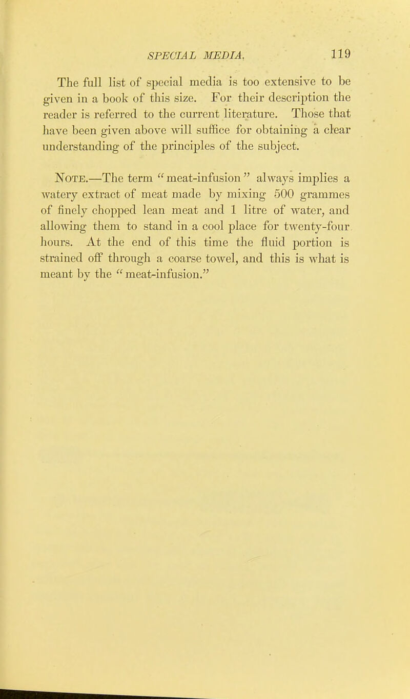 The full list of special media is too extensive to be given in a book of this size. For their description the reader is referred to the current literature. Those that have been given above will suffice for obtaining a clear understanding of the principles of the subject. Note.—The term meat-infusion always implies a watery extract of meat made by mixing 500 grammes of finely chopped lean meat and 1 litre of water, and allowing them to stand in a cool place for twenty-four hours. At the end of this time the fluid portion is strained off through a coarse towel, and this is what is meant by the  meat-infusion.