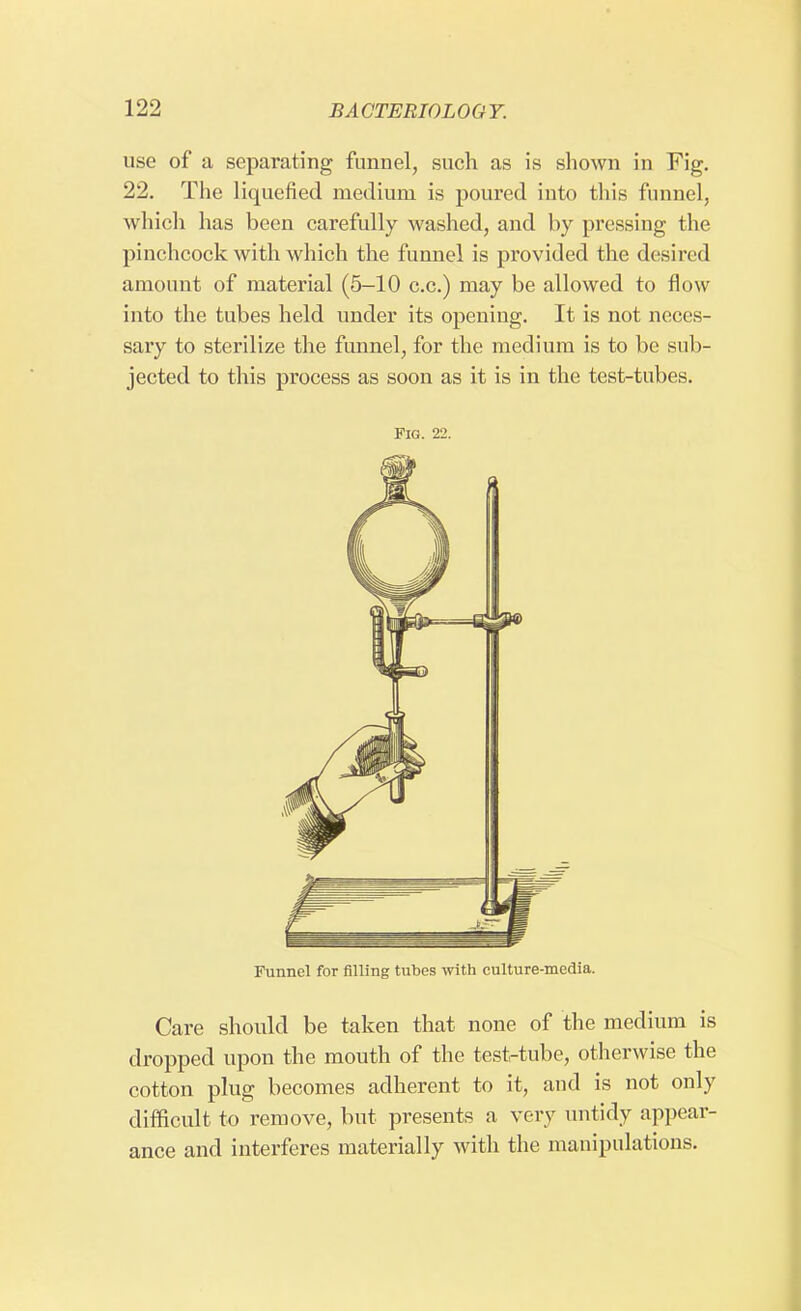use of a separating funnel, such as is shown in Fig. 22. The liquefied medium is poured into this funnel, which has been carefully washed, and by pressing the pinchcock with which the funnel is provided the desired amount of material (5-10 c.c.) may be allowed to flow into the tubes held under its opening. It is not neces- sary to sterilize the funnel, for the medium is to be sub- jected to this process as soon as it is in the test-tubes. Fig. 22. Funnel for filling tubes with culture-media. Care should be taken that none of the medium is dropped upon the mouth of the test-tube, otherwise the cotton plug becomes adherent to it, and is not only difficult to remove, but presents a very untidy appear- ance and interferes materially with the manipulations.