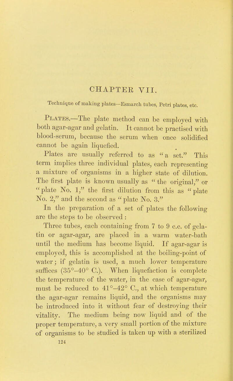Technique of making plates—Esmarch tubes, Petri plates, etc. Plates.—The plate method can be employed with both agar-agar and gelatin. It cannot be practised with blood-serum, because the serum when once solidified cannot be again liquefied. Plates are usually referred to as a set. This term implies three individual plates, each representing a mixture of organisms in a higher state of dilution. The first plate is known usually as  the original, or plate No. 1, the first dilution from this as plate No. 2, and the second as  plate No. 3. In the preparation of a set of plates the following are the steps to be observed : Three tubes, each containing from 7 to 9 c.c. of gela- tin or agar-agar, are placed in a warm water-bath until the medium has become liquid. If agar-agar is employed, this is accomplished at the boiling-point of water; if gelatin is used, a much lower temperature suffices (35°-40° C). When liquefaction is complete the temperature of the water, in the case of agar-agar, must be reduced to 41°-42° C, at which temperature the agar-agar remains liquid, and the organisms may be introduced into it without fear of destroying their vitality. The medium being now liquid and of the proper temperature, a very small portion of the mixture of organisms to be studied is taken up with a sterilized