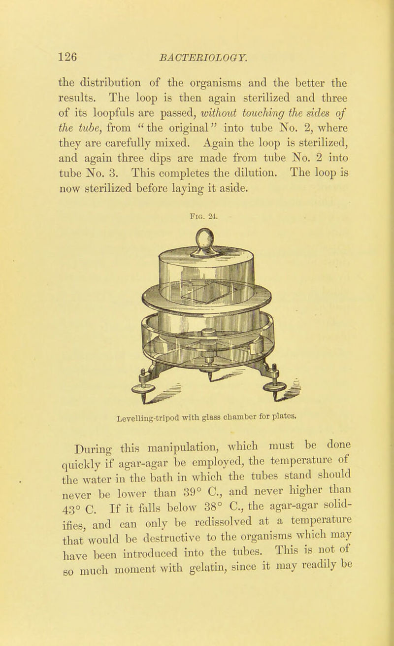 the distribution of the organisms and the better the results. The loop is then again sterilized and three of its loopfuls are passed, without touching the sides of the tube, from  the original into tube No. 2, where they are carefully mixed. Again the loop is sterilized, and again three dips are made from tube No. 2 into tube No. 3. This completes the dilution. The loop is now sterilized before laying it aside. Fig. 24. Levelling-tripod with glass chamber for plates. During this manipulation, which must be done quickly if agar-agar be employed, the temperature of the water in the bath in which the tubes stand should never be lower than 39° C, and never higher than 43° C. If it falls below 38° C, the agar-agar solid- ifies, and can only be redissolved at a temperature that'would be destructive to the organisms which may have been introduced into the tubes. This is not of so much moment with gelatin, since it may readily be