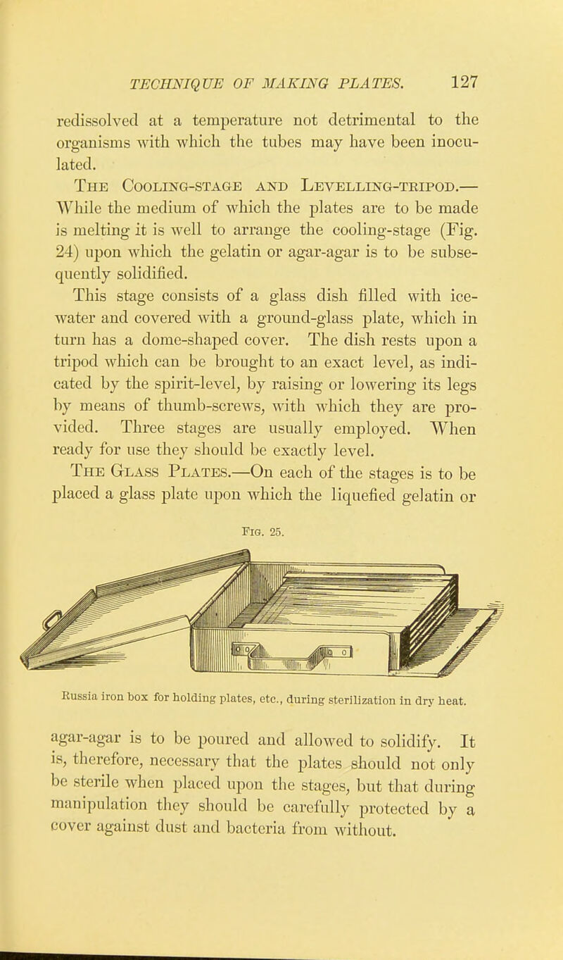 redissolved at a temperature not detrimental to the organisms with which the tubes may have been inocu- lated. The Cooling-stage and Levelling-tripod.— While the medium of which the plates are to be made is melting it is well to arrange the cooling-stage (Fig. 24) upon which the gelatin or agar-agar is to be subse- quently solidified. This stage consists of a glass dish filled with ice- water and covered with a ground-glass plate, which in turn has a dome-shaped cover. The dish rests upon a tripod which can be brought to an exact level, as indi- cated by the spirit-level, by raising or lowering its legs by means of thumb-screws, with which they are pro- vided. Three stages are usually employed. When ready for use they should be exactly level. The Glass Plates.—On each of the stages is to be placed a glass plate upon which the liquefied gelatin or Fig. 25. Russia iron box for holding plates, etc., during sterilization in dry heat. agar-agar is to be poured and allowed to solidify. It is, therefore, necessary that the plates should not only be sterile when placed upon the stages, but that during manipulation they should be carefully protected by a cover against dust and bacteria from without.