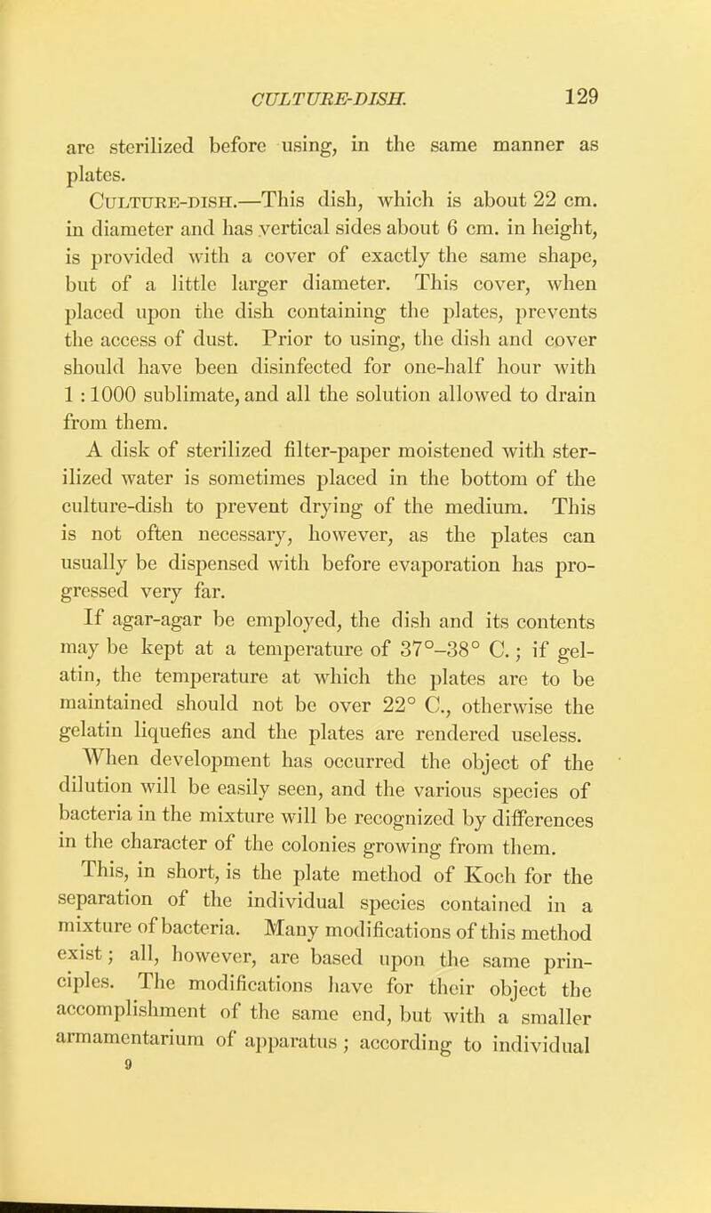 are sterilized before using, in the same manner as plates. Culture-dish.—This dish, which is about 22 cm. in diameter and has vertical sides about 6 cm. in height, is provided with a cover of exactly the same shape, but of a little larger diameter. This cover, when placed upon the dish containing the plates, prevents the access of dust. Prior to using, the dish and cover should have been disinfected for one-half hour with 1 :1000 sublimate, and all the solution allowed to drain from them. A disk of sterilized filter-paper moistened with ster- ilized water is sometimes placed in the bottom of the culture-dish to prevent drying of the medium. This is not often necessary, however, as the plates can usually be dispensed with before evaporation has pro- gressed very far. If agar-agar be employed, the dish and its contents may be kept at a temperature of 37°-38° C.; if gel- atin, the temperature at which the plates are to be maintained should not be over 22° C., otherwise the gelatin liquefies and the plates are rendered useless. When development has occurred the object of the dilution will be easily seen, and the various species of bacteria in the mixture will be recognized by differences in the character of the colonies growing from them. This, in short, is the plate method of Koch for the separation of the individual species contained in a mixture of bacteria. Many modifications of this method exist; all, however, are based upon the same prin- ciples. The modifications have for their object the accomplishment of the same end, but with a smaller armamentarium of apparatus ; according to individual 9