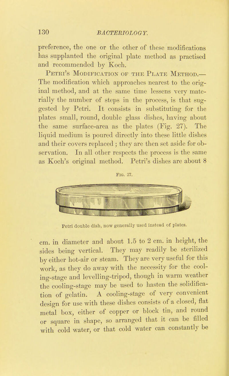 preference, the one or the other of these modifications has supplanted the original plate method as practised and recommended by Koch. Petri's Modification of the Plate Method.— The modification which approaches nearest to the orig- inal method, and at the same time lessens very mate- rially the number of steps in the process, is that sug- gested by Petri. It consists in substituting for the plates small, round, double glass dishes, having about the same surface-area as the plates (Fig. 27). The liquid medium is poured directly into these little dishes and their covers replaced ; they are then set aside for ob- servation. In all other respects the process is the same as Koch's original method. Petri's dishes are about 8 Fig. 27. Petri double dish, now generally used instead of plates. cm. in diameter and about 1.5 to 2 cm. in height, the sides being vertical. They may readily be sterilized by either hot-air or steam. They are very useful for this work, as they do away with the necessity for the cool- ing-stage and levelling-tripod, though in warm weather the cooling-stage may be used to hasten the solidifica- tion of gelatin. A cooling-stage of very convenient design for use with these dishes consists of a closed, flat metal box, either of copper or block tin, and round or square in shape, so arranged that it can be filled with cold water, or that cold water can constantly be