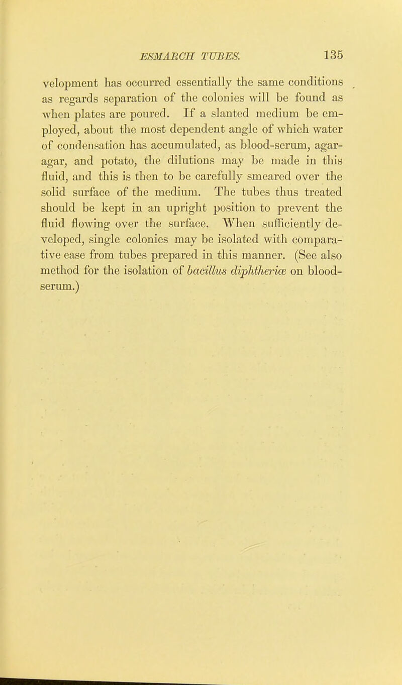 velopment has occurred essentially the same conditions as regards separation of the colonies will be found as when plates are poured. If a slanted medium be em- ployed, about the most dependent angle of which water of condensation has accumulated, as blood-serum, agar- agar, and potato, the dilutions may be made in this fluid, and this is then to be carefully smeared over the solid surface of the medium. The tubes thus treated should be kept in an upright position to prevent the fluid flowing over the surface. When sufficiently de- veloped, single colonies may be isolated with compara- tive ease from tubes prepared in this manner. (See also method for the isolation of bacillus diphtherial on blood- serum.)