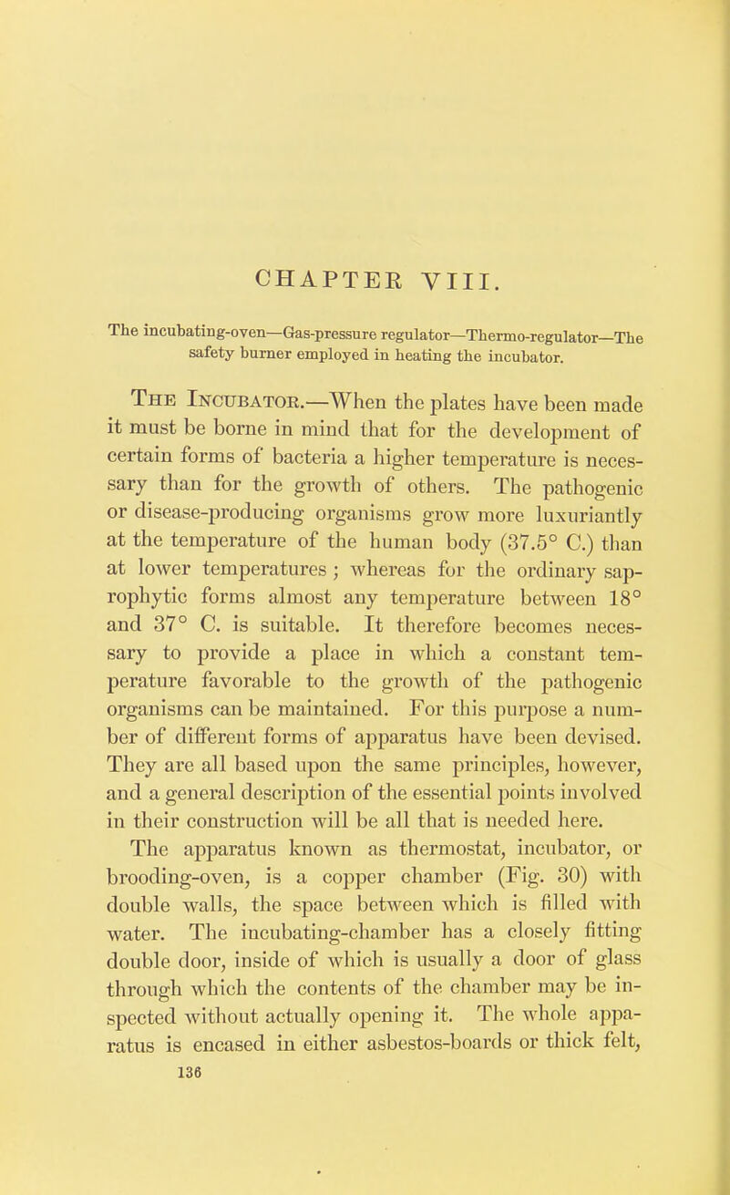 CHAPTER VIII. The incubating-oven—Gas-pressure regulator—Thermo-regulator—The safety burner employed in heating the incubator. The Incubator.— When the plates have been made it must be borne in mind that for the development of certain forms of bacteria a higher temperature is neces- sary than for the growth of others. The pathogenic or disease-producing organisms grow more luxuriantly at the temperature of the human body (37.5° C.) than at lower temperatures ; whereas for the ordinary sap- rophytic forms almost any temperature between 18° and 37° C. is suitable. It therefore becomes neces- sary to provide a place in which a constant tem- perature favorable to the growth of the pathogenic organisms can be maintained. For this purpose a num- ber of different forms of apparatus have been devised. They are all based upon the same principles, however, and a general description of the essential points involved in their construction will be all that is needed here. The apparatus known as thermostat, incubator, or brooding-oven, is a copper chamber (Fig. 30) with double walls, the space between which is filled with water. The incubating-chamber has a closely fitting double door, inside of which is usually a door of glass through which the contents of the chamber may be in- spected without actually opening it. The whole appa- ratus is encased in either asbestos-boards or thick felt,