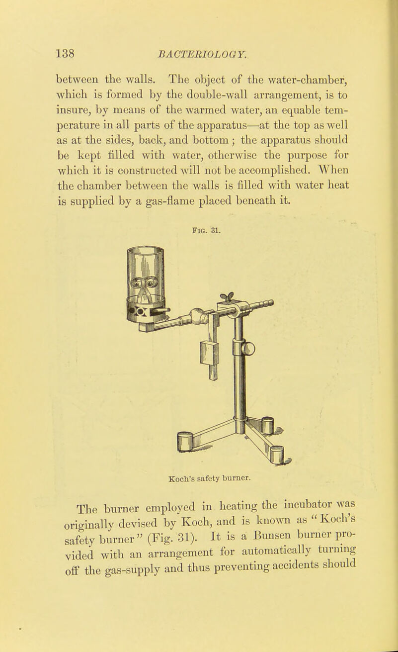 between the walls. The object of the water-chamber, which is formed by the double-wall arrangement, is to insure, by means of the warmed water, an equable tem- perature in all parts of the apparatus—at the top as well as at the sides, back, aud bottom ; the apparatus should be kept filled with water, otherwise the purpose for which it is constructed will not be accomplished. When the chamber between the walls is filled with water heat is supplied by a gas-flame placed beneath it. Fig. 31. Koch's safety burner. The burner employed in heating the incubator was originally devised by*Koch, and is known as Koch's safety burner (Fig. 31). It is a Bunsen burner pro- vided with an arrangement for automatically turning ofl7 the gas-supply and thus preventing accidents should