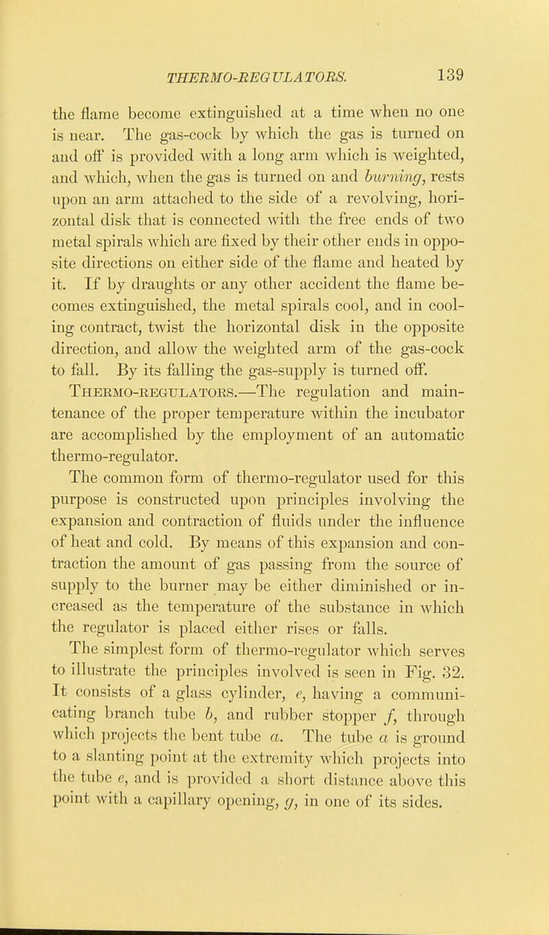 the flame become extinguished at a time when no one is near. The gas-cock by which the gas is turned on and off is provided with a long arm which is weighted, and which, when the gas is turned on and burning, rests upon an arm attached to the side of a revolving, hori- zontal disk that is connected with the free ends of two metal spirals which are fixed by their other ends in oppo- site directions on either side of the flame and heated by it. If by draughts or any other accident the flame be- comes extinguished, the metal spirals cool, and in cool- ing contract, twist the horizontal disk in the opposite direction, and allow the weighted arm of the gas-cock to fall. By its falling the gas-supply is turned off. Thermo-regulators.—The regulation and main- tenance of the proper temperature within the incubator are accomplished by the employment of an automatic thermo-regulator. The common form of thermo-regulator used for this purpose is constructed upon principles involving the expansion and contraction of fluids under the influence of heat and cold. By means of this expansion and con- traction the amount of gas passing from the source of supply to the burner may be either diminished or in- creased as the temperature of the substance in which the regulator is placed either rises or falls. The simplest form of thermo-regulator which serves to illustrate the principles involved is seen in Fig. 32. It consists of a glass cylinder, c, having a communi- cating branch tube b, and rubber stopper /, through which projects the bent tube a. The tube a is ground to a slanting point at the extremity which projects into the tube e, and is provided a short distance above this point with a capillary opening, g, in one of its sides.