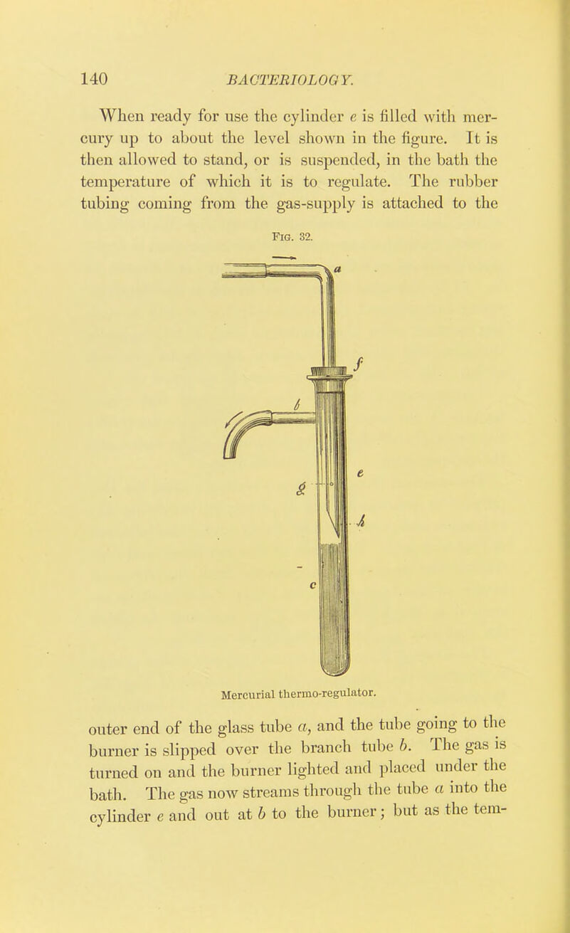 When ready for use the cylinder e is filled with mer- cury up to about the level shown in the figure. It is then allowed to stand, or is suspended, in the bath the temperature of which it is to regulate. The rubber tubing coming from the gas-supply is attached to the Fig. 32. Mercurial thermo-regulator. outer end of the glass tube a, and the tube going to the burner is slipped over the branch tube b. The gas is turned on and the burner lighted and placed under the bath. The gas now streams through the tube a into the cylinder e and out at b to the burner; but as the tern-