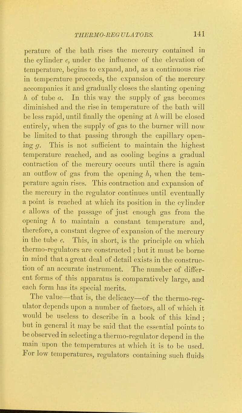 perature of the bath rises the mercury contained in the cylinder e, under the influence of the elevation of temperature, begins to expand, and, as a continuous rise in temperature proceeds, the expansion of the mercury accompanies it and gradually closes the slanting opening h of tube a. In this way the supply of gas becomes diminished and the rise in temperature of the bath will be less rapid, until finally the opening at h will be closed entirely, when the supply of gas to the burner will now be limited to that passing through the capillary open- ing g. This is not sufficient to maintain the highest temperature reached, and as cooling begins a gradual contraction of the mercury occurs until there is again an outflow of gas from the opening h, when the tem- perature again rises. This contraction and expansion of the mercury in the regulator continues until eventually a point is reached at which its position in the cylinder e allows of the passage of just enough gas from the opening h to maintain a constant temperature and, therefore, a constant degree of expansion of the mercury in the tube e. This, in short, is the principle on which thermo-regulators are constructed; but it must be borne in mind that a great deal of detail exists in the construc- tion of an accurate instrument. The number of differ- ent forms of this apparatus is comparatively large, and each form has its special merits. The value—that is, the delicacy—of the thermo-reg- ulator depends upon a number of factors, all of which it would be useless to describe in a book of this kind ; but in general it may be said that the essential points to be observed in selecting a thermo-regulator depend in the main upon the temperatures at which it is to be used. For low temperatures, regulators containing such fluids