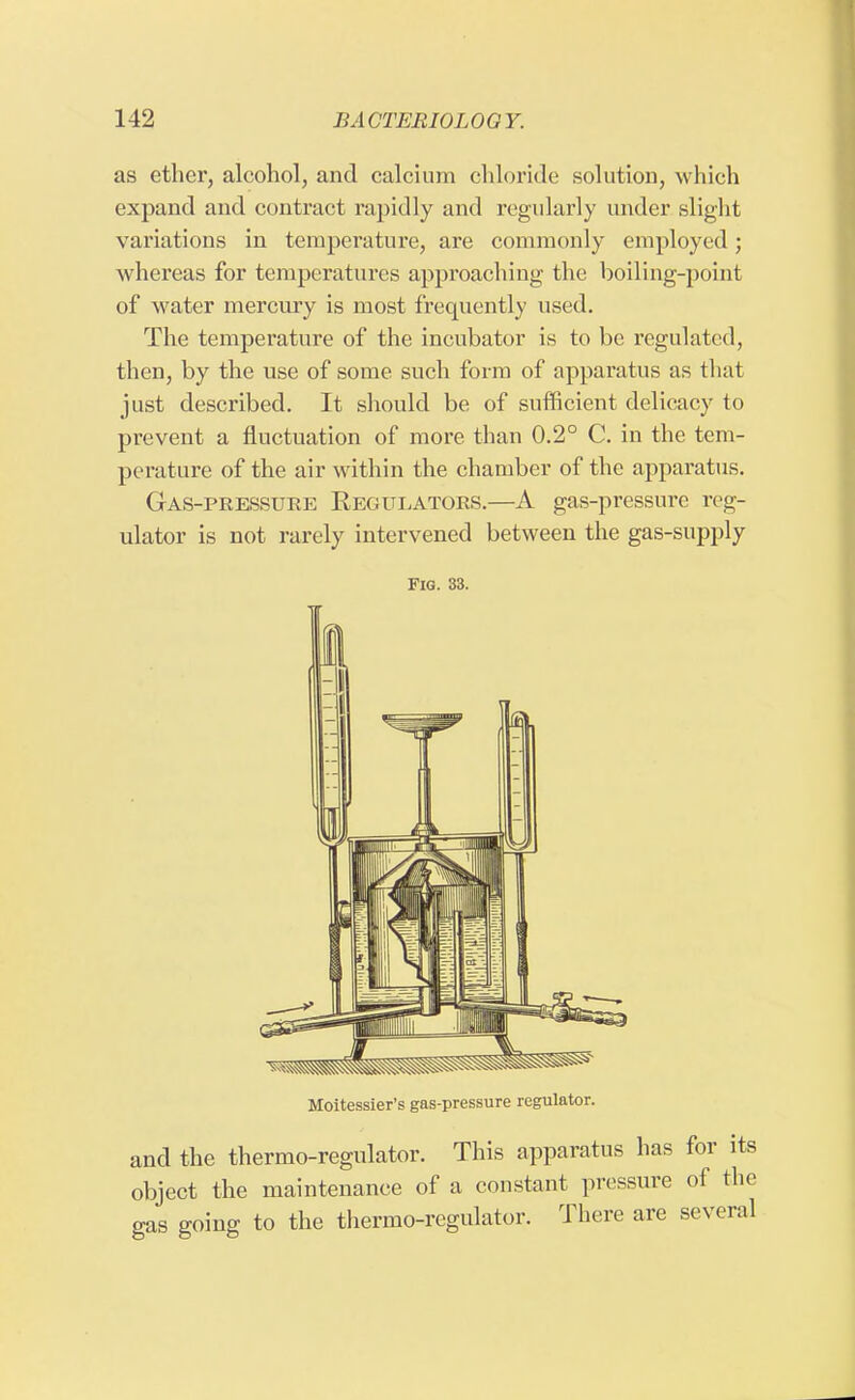 as ether, alcohol, and calcium chloride solution, which expand and contract rapidly and regularly under slight variations in temperature, are commonly employed ; whereas for temperatures approaching the boiling-point of water mercury is most frequently used. The temperature of the incubator is to be regulated, then, by the use of some such form of apparatus as that just described. It should be of sufficient delicacy to prevent a fluctuation of more than 0.2° C. in the tem- perature of the air within the chamber of the apparatus. Gas-pressure Regulators.—A gas-pressure reg- ulator is not rarely intervened between the gas-supply Fig. 33. Moitessier's gas-pressure regulator. and the thermo-regulator. This apparatus has for its object the maintenance of a constant pressure of the gas going to the thermo-regulator. There are several
