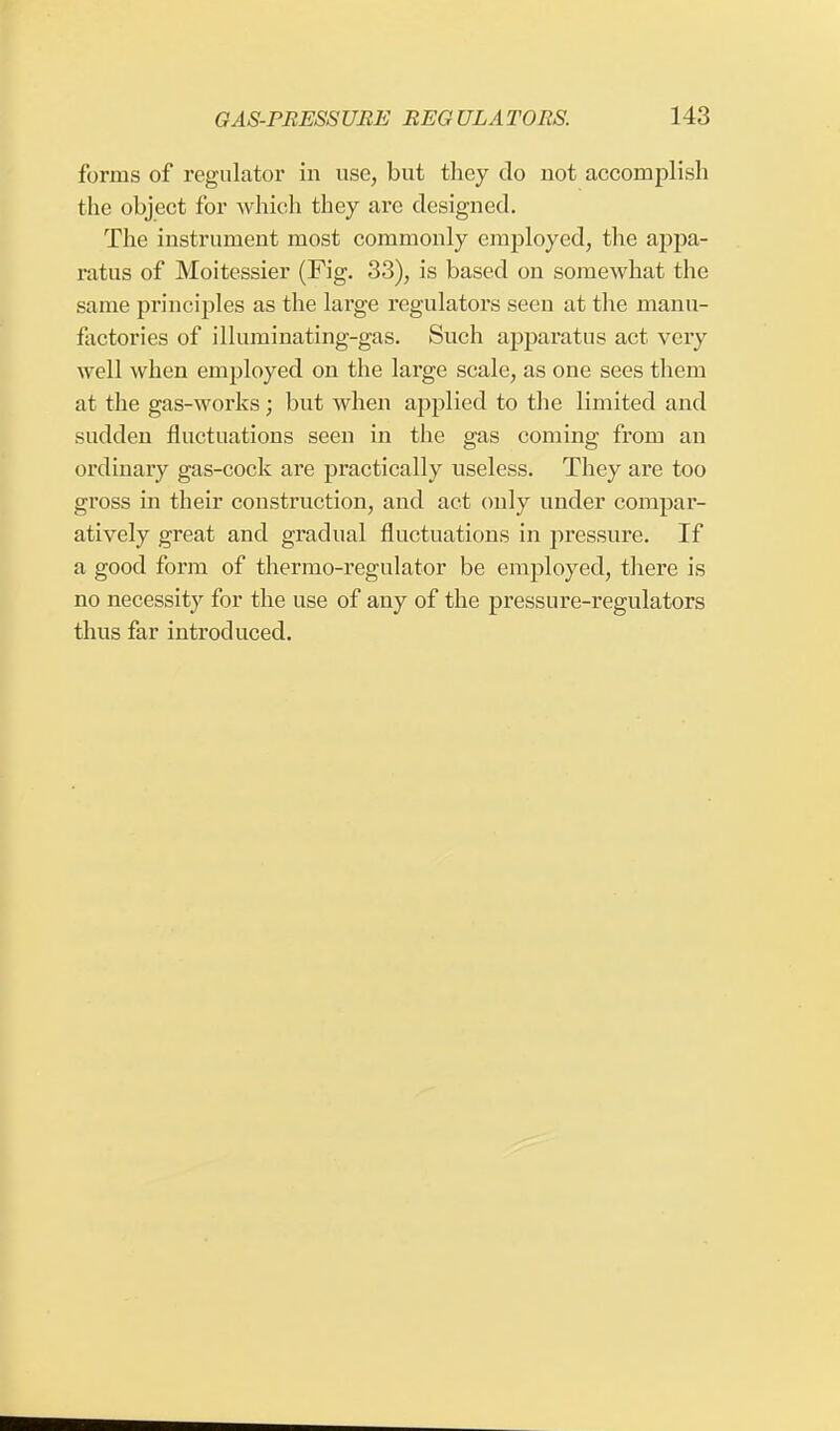 forms of regulator in use, but they do not accomplish the object for which they are designed. The instrument most commonly employed, the appa- ratus of Moitessier (Fig. 33), is based on somewhat the same principles as the large regulators seen at the manu- factories of illuminating-gas. Such apparatus act very well when employed on the large scale, as one sees them at the gas-works; but when applied to the limited and sudden fluctuations seen in the gas coming from an ordinary gas-cock are practically useless. They are too gross in their construction, and act only under compar- atively great and gradual fluctuations in pressure. If a good form of thermo-regulator be employed, there is no necessity for the use of any of the pressure-regulators thus far introduced.
