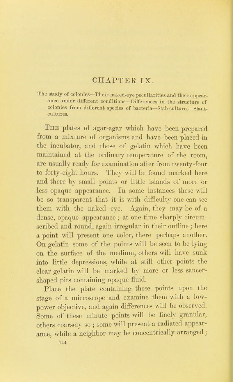 The study of colonies—Their naked-eye peculiarities and their appear- ance under different conditions—Differences in the structure of colonies from different species of bacteria—Stab-cultures—Slant- cultures. The plates of agar-agar which have been prepared from a mixture of organisms and have been placed in the incubator, and those of gelatin which have been maintained at the ordinary temperature of the room, are usually ready for examination after from twenty-four to forty-eight hours. They will be found marked here and there by small points or little islands of more or less opaque appearance. In some instances these will be so transparent that it is with difficulty one can see them with the naked eye. Again, they may be of a dense, opaque appearance; at one time sharply circum- scribed and round, again irregular in their outline ; here a point will present one color, there perhaps another. On gelatin some of the points will be seen to be lying on the surface of the medium, others will have sunk into little depressions, while at still other points the clear gelatin will be marked by more or less saucer- shaped pits containing opaque fluid. Place the plate containing these points upon the stage of a microscope and examine them with a low- power objective, and again differences will be observed. Some of these minute points will be finely granular, others coarsely so ; some will present a radiated appear- ance, while a neighbor may be concentrically arranged ;