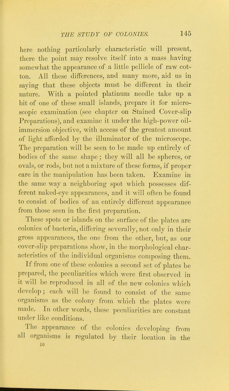 here nothing particularly characteristic will present, there the point may resolve itself into a mass having somewhat the appearance of a little pellicle of raw cot- ton. All these differences, and many more, aid us in saying that these objects must be different in their nature. With a pointed platinum needle take up a bit of one of these small islands, prepare it for micro- scopic examination (see chapter on Stained Cover-slip Preparations), and examine it under the high-power oil- immersion objective, with access of the greatest amount of light afforded by the illuminator of the microscope. The preparation will be seen to be made up entirely of bodies of the same shape; they will all be spheres, or ovals, or rods, but not a mixture of these forms, if proper care in the manipulation has been taken. Examine in the same way a neighboring spot which possesses dif- ferent naked-eye appearances, and it will often be found to consist of bodies of an entirely different appearance from those seen in the first preparation. These spots or islands on the surface of the plates are colonies of bacteria, differing severally, not only in their gross appearances, the one from the other, but, as our cover-slip preparations show, in the morphological char- acteristics of the individual organisms composing them. If from one of these colonies a second set of plates be prepared, the peculiarities which were first observed in it will be reproduced in all of the new colonies which develop; each will be found to consist of the same organisms as the colony from which the plates were made. In other words, these peculiarities are constant under like conditions. The appearance of the colonies developing from all organisms is regulated by their location in the 10