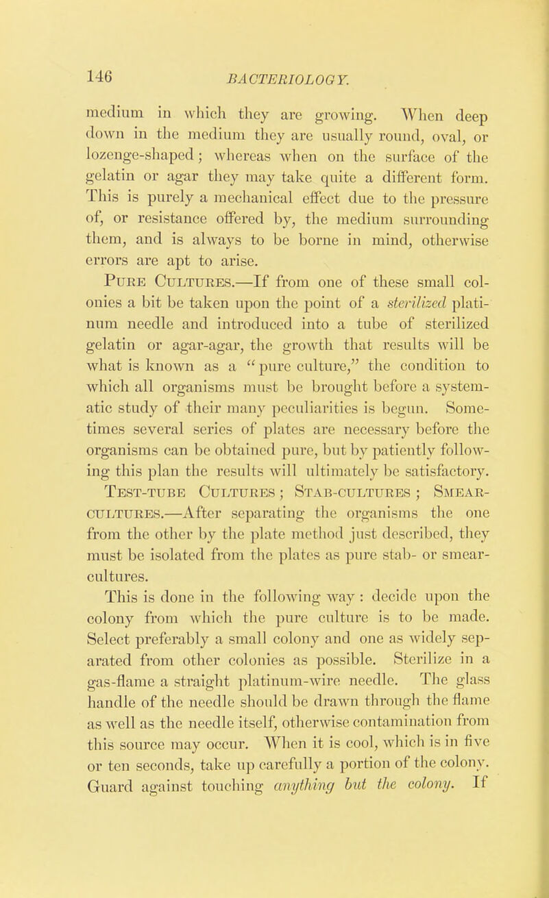 medium in which they are growing. When deep down in the medium they are usually round, oval, or lozenge-shaped; whereas when on the surface of the gelatin or agar they may take quite a different form. This is purely a mechanical effect due to the pressure of, or resistance offered by, the medium surrounding them, and is always to be borne in mind, otherwise errors are apt to arise. Pure Cultures.—If from one of these small col- onies a bit be taken upon the point of a sterilized plati- num needle and introduced into a tube of sterilized gelatin or agar-agar, the growth that results will be what is known as a  pure culture, the condition to which all organisms must be brought before a system- atic study of their many peculiarities is begun. Some- times several series of plates are necessary before the organisms can be obtained pure, but by patiently follow- ing this plan the results will ultimately be satisfactory. Test-tube Cultures ; Stab-cultures ; Smear- cultures.—After separating the organisms the one from the other by the plate method just described, they must be isolated from the plates as pure stab- or smear- cultures. This is done in the following way : decide upon the colony from which the pure culture is to be made. Select preferably a small colony and one as widely sep- arated from other colonies as possible. Sterilize in a gas-flame a straight platinum-wire needle. The glass handle of the needle should be drawn through the flame as well as the needle itself, otherwise contamination from this source may occur. When it is cool, which is in five or ten seconds, take up carefully a portion of the colony. Guard against touching anything but the colony. If