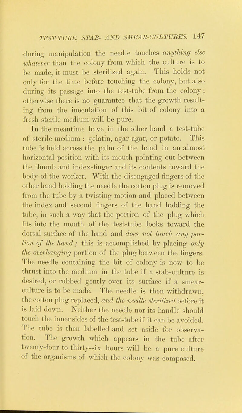 during manipulation the needle touches anything else whatever than the colony from which the culture is to be made, it must be sterilized again. This holds not only for the time before touching the colony, but also during its passage into the test-tube from the colony; otherwise there is no guarantee that the growth result- ing from the inoculation of this bit of colony into a fresh sterile medium will be pure. In the meantime have in the other hand a test-tube of sterile medium : gelatin, agar-agar, or potato. This tube is held across the palm of the hand in an almost horizontal position with its mouth pointing out between the thumb and index-finger and its contents toward the body of the worker. With the disengaged fingers of the other hand holding the needle the cotton plug is removed from the tube by a twisting motion and placed between the index and second fingers of the hand holding the tube, in such a way that the portion of the plug which fits into the mouth of the test-tube looks toward the dorsal surface of the hand and does not touch any por- tion of the hand; this is accomplished by placing only the overhanging portion of the plug between the fingers. The needle containing the bit of colony is now to be thrust into the medium in the tube if a stab-culture is desired, or rubbed gently over its surface if a smear- culture is to be made. The needle is then withdrawn, the cotton plug replaced, and the needle sterilized'before it is laid down. Neither the needle nor its handle should touch the inner sides of the test-tube if it can be avoided. The tube is then labelled and set aside for observa- tion. The growth which appears in the tube after twenty-four to thirty-six hours will be a pure culture of the organisms of which the colony was composed.