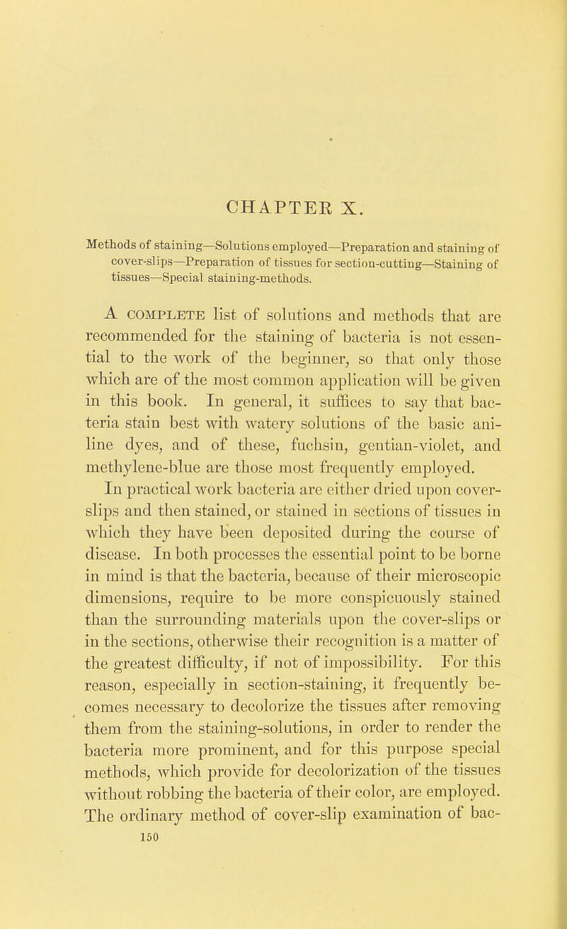 Methods of staining—Solutions employed—Preparation and staining of cover-slips—Preparation of tissues for section-cutting—Staining of tissues—Special stain ing-methods. A complete list of solutions and methods that are recommended for the staining of bacteria is not essen- tial to the work of the beginner, so that only those which are of the most common application will be given in this book. In general, it suffices to say that bac- teria stain best with watery solutions of the basic ani- line dyes, and of these, fuchsin, gentian-violet, and methylene-blue are those most frequently employed. In practical work bacteria are either dried upon cover- slips and then stained, or stained in sections of tissues in which they have been deposited during the course of disease. In both processes the essential point to be borne in mind is that the bacteria, because of their microscopic dimensions, require to be more conspicuously stained than the surrounding materials upon the cover-slips or in the sections, otherwise their recognition is a matter of the greatest difficulty, if not of impossibility. For this reason, especially in section-staining, it frequently be- comes necessary to decolorize the tissues after removing them from the staining-solutions, in order to render the bacteria more prominent, and for this purpose special methods, which provide for decolorization of the tissues without robbing the bacteria of their color, are employed. The ordinary method of cover-slip examination of bac-