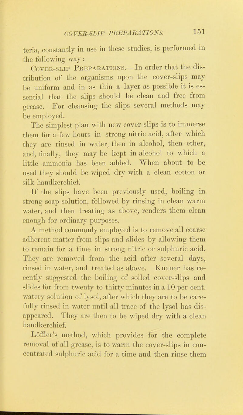 teria, constantly in use in these studies, is performed in the following way: Cover-slip Preparations.—In order that the dis- tribution of the organisms upon the cover-slips may be uniform and in as thin a layer as possible it is es- sential that the slips should be clean and free from grease. For cleansing the slips several methods may be employed. The simplest plan with new cover-slips is to immerse them for a few hours in strong nitric acid, after which they are rinsed in water, then in alcohol, then ether, and, finally, they may be kept in alcohol to which a little ammonia has been added. When about to be used they should be wiped dry with a clean cotton or silk handkerchief. If the slips have been previously used, boiling in strong soap solution, followed by rinsing in clean warm water, and then treating as above, renders them clean enough for ordinary purposes. A method commonly employed is to remove all coarse adherent matter from slips and slides by allowing them to remain for a time in strong nitric or sulphuric acid. They are removed from the acid after several days, rinsed in water, and treated as above. Knauer has re- cently suggested the boiling of soiled cover-slips and slides for from twenty to thirty minutes in a 10 per cent, watery solution of lysol, after which they are to be care- fully rinsed in water until all trace of the lysol has dis- appeared. They are then to be wiped dry with a clean handkerchief. Loffler's method, which provides for the complete removal of nil grease, is to warm the cover-slips in con- centrated sulphuric acid for a time and then rinse them