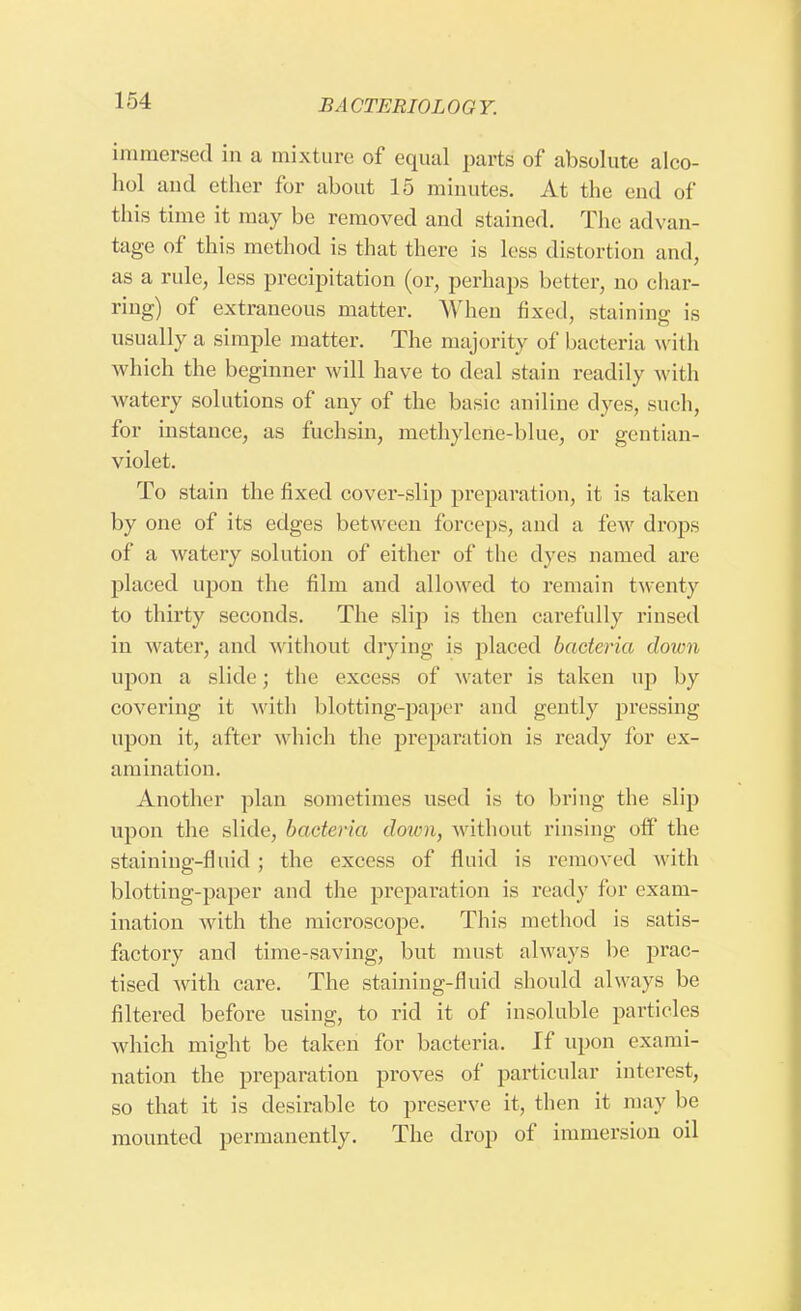 immersed in a mixture of equal parts of absolute alco- hol aucl ether for about 15 minutes. At the end of this time it may be removed and stained. The advan- tage of this method is that there is less distortion and, as a rule, less precipitation (or, perhaps better, no char- ring) of extraneous matter. When fixed, staining is usually a simple matter. The majority of bacteria with which the beginner will have to deal stain readily with watery solutions of any of the basic aniline dyes, such, for instance, as fuchsin, methylene-blue, or gentian- violet. To stain the fixed cover-slip preparation, it is taken by one of its edges between forceps, and a few drops of a watery solution of either of the dyes named are placed upon the film and allowed to remain twenty to thirty seconds. The slip is then carefully rinsed in water, and without drying is placed bacteria down upon a slide; the excess of water is taken up by covering it with blotting-paper and gently pressing upon it, after which the preparation is ready for ex- amination. Another plan sometimes used is to bring the slip upon the slide, bacteria down, without rinsing off the staining-fluid ; the excess of fluid is removed with blotting-paper and the preparation is ready for exam- ination with the microscope. This method is satis- factory and time-saving, but must always be prac- tised with care. The staining-fluid should always be filtered before using, to rid it of insoluble particles which might be taken for bacteria. If upon exami- nation the preparation proves of particular interest, so that it is desirable to preserve it, then it may be mounted permanently. The drop of immersion oil