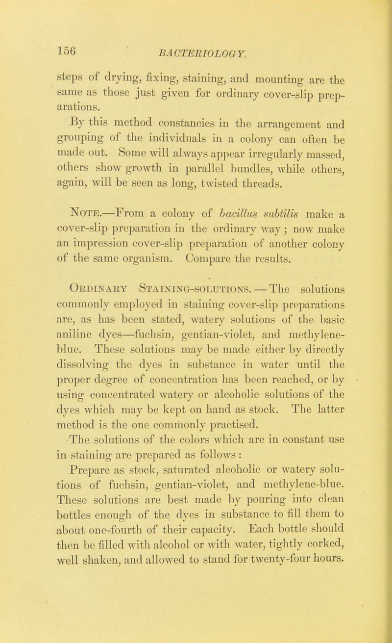 steps of drying, fixing, staining, and mounting are the same as those just given for ordinary cover-slip prep- arations. By this method constancies in the arrangement and grouping of the individuals in a colony can often be made out. Some will always appear irregularly massed, others show growth in parallel bundles, while others, again, will be seen as long, twisted threads. Note.—From a colony of bacillus subtilis make a cover-slip preparation in the ordinary way ; now make an impression cover-slip preparation of another colony of the same organism. Compare the results. Ordinary Staining-solutions. — The solutions commonly employed in staining cover-slip preparations are, as has been stated, watery solutions of the basic aniline dyes—fuchsin, gentian-violet, and methylene- blue. These solutions may be made either by directly dissolving the dyes in substance in water until the proper degree of concentration has been reached, or by using concentrated watery or alcoholic solutions of the dyes which may be kept on hand as stock. The latter method is the one commonly practised. The solutions of the colors which are in constant use in staining are prepared as follows : Prepare as stock, saturated alcoholic or watery solu- tions of fuchsin, gentian-violet, and methylene-blue. These solutions are best made by pouring into clean bottles enough of the dyes in substance to fill them to about one-fourth of their capacity. Each bottle should then be filled with alcohol or with water, tightly corked, well shaken, and allowed to stand for twenty-four hours.