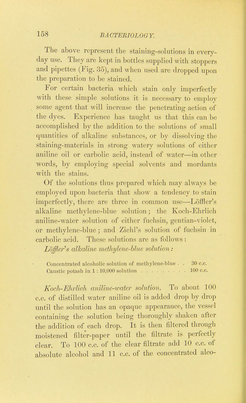 The above represent the staining-solutions in every- day use. They are kept in bottles supplied with stoppers and pipettes (Fig. 35), and when used are dropped upon the preparation to be stained. For certain bacteria which stain only imperfectly with these simple solutions it is necessary to employ some agent that will increase the penetrating action of the dyes. Experience has taught us that this can be accomplished by the addition to the solutions of small quantities of alkaliue substances, or by dissolving the staining-materials in strong watery solutions of either aniline oil or carbolic acid, instead of water—in other words, by employing special solvents and mordants with the stains. Of the solutions thus prepared which may always be employed upon bacteria that show a tendency to stain imperfectly, there are three in common use—Loffler's alkaline methylene-blne solution; the Koch-Ehrlich aniline-water solution of either fnchsin, gentian-violet, or methylene-blue ; and Ziehl's solution of fnchsin in carbolic acid. These solutions are as follows : Loffler's alkaline methylene-blue solution: Concentrated alcoholic solution of methylene-blue . . 30 c.c. Caustic potash in 1 :10,000 solution 100 c.c. Kocli-Ehiich aniline-water solution. To about 100 c.c. of distilled water aniline oil is added drop by drop until the solution has an opaque appearance, the vessel containing the solution being thoroughly shaken after the addition of each drop. It is then filtered through moistened filter-paper until the filtrate is perfectly clear. To 100 c.c. of the clear filtrate add 10 c.c. of absolute alcohol and 11 c.c. of the concentrated alco-